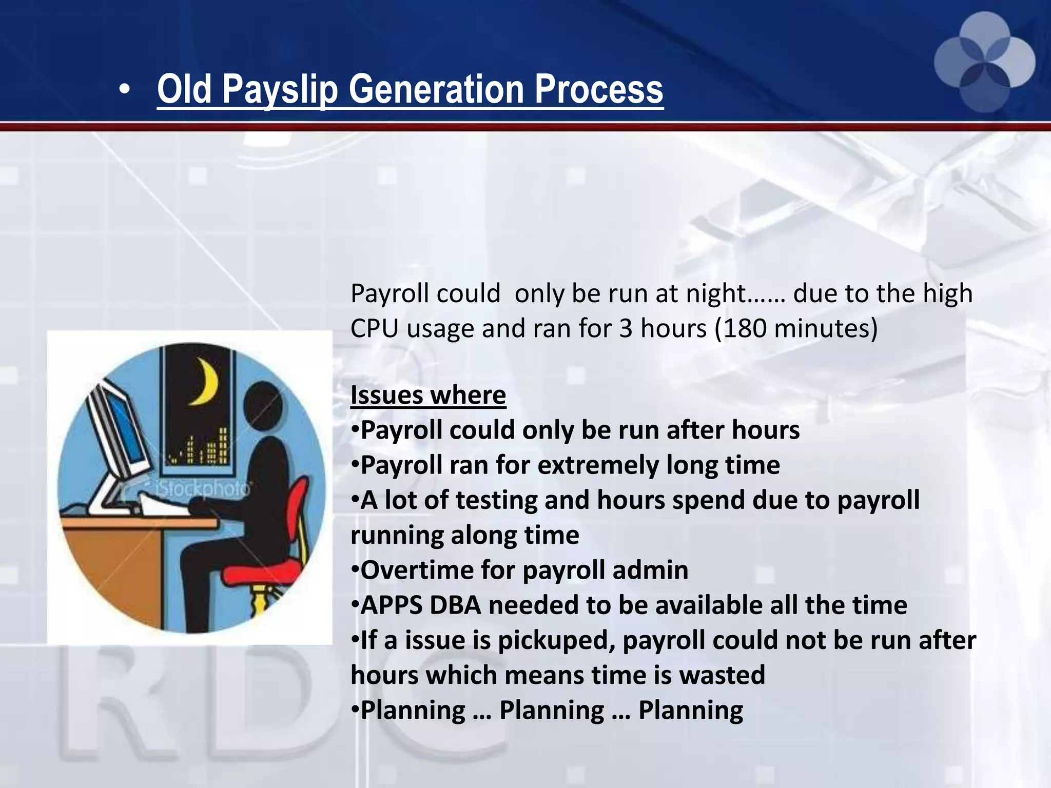 • Old Payslip Generation Process
Payroll could only be run at night…… due to the high
CPU usage and ran for 3 hours (180 minutes)
Issues where
•Payroll could only be run after hours
•Payroll ran for extremely long time
•A lot of testing and hours spend due to payroll
running along time
•Overtime for payroll admin
•APPS DBA needed to be available all the time
•If a issue is pickuped, payroll could not be run after
hours which means time is wasted
•Planning … Planning … Planning
 