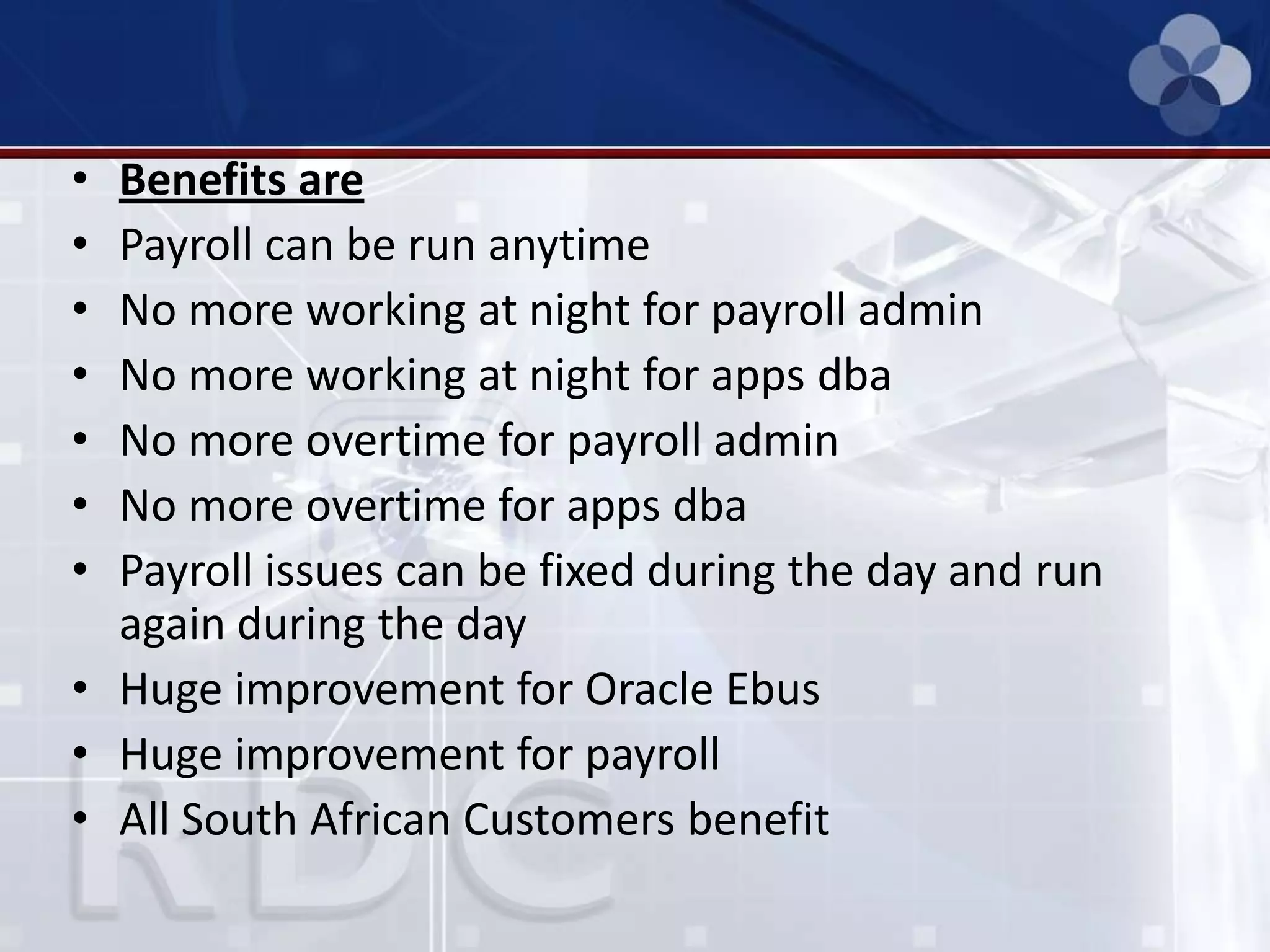 • Benefits are
• Payroll can be run anytime
• No more working at night for payroll admin
• No more working at night for apps dba
• No more overtime for payroll admin
• No more overtime for apps dba
• Payroll issues can be fixed during the day and run
again during the day
• Huge improvement for Oracle Ebus
• Huge improvement for payroll
• All South African Customers benefit
 