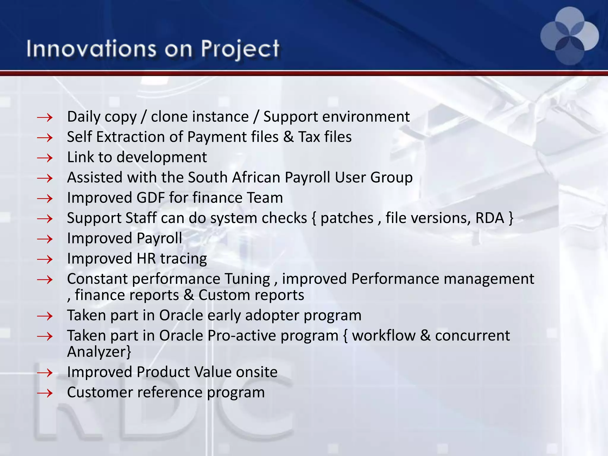 Daily copy / clone instance / Support environment
Self Extraction of Payment files & Tax files
Link to development
Assisted with the South African Payroll User Group
Improved GDF for finance Team
Support Staff can do system checks { patches , file versions, RDA }
Improved Payroll
Improved HR tracing
Constant performance Tuning , improved Performance management
, finance reports & Custom reports
Taken part in Oracle early adopter program
Taken part in Oracle Pro-active program { workflow & concurrent
Analyzer}
Improved Product Value onsite
Customer reference program
 