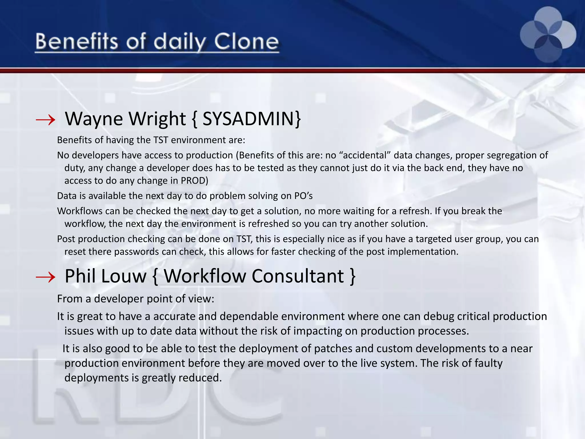 Wayne Wright { SYSADMIN}
Benefits of having the TST environment are:
No developers have access to production (Benefits of this are: no “accidental” data changes, proper segregation of
duty, any change a developer does has to be tested as they cannot just do it via the back end, they have no
access to do any change in PROD)
Data is available the next day to do problem solving on PO’s
Workflows can be checked the next day to get a solution, no more waiting for a refresh. If you break the
workflow, the next day the environment is refreshed so you can try another solution.
Post production checking can be done on TST, this is especially nice as if you have a targeted user group, you can
reset there passwords can check, this allows for faster checking of the post implementation.
Phil Louw { Workflow Consultant }
From a developer point of view:
It is great to have a accurate and dependable environment where one can debug critical production
issues with up to date data without the risk of impacting on production processes.
It is also good to be able to test the deployment of patches and custom developments to a near
production environment before they are moved over to the live system. The risk of faulty
deployments is greatly reduced.
 