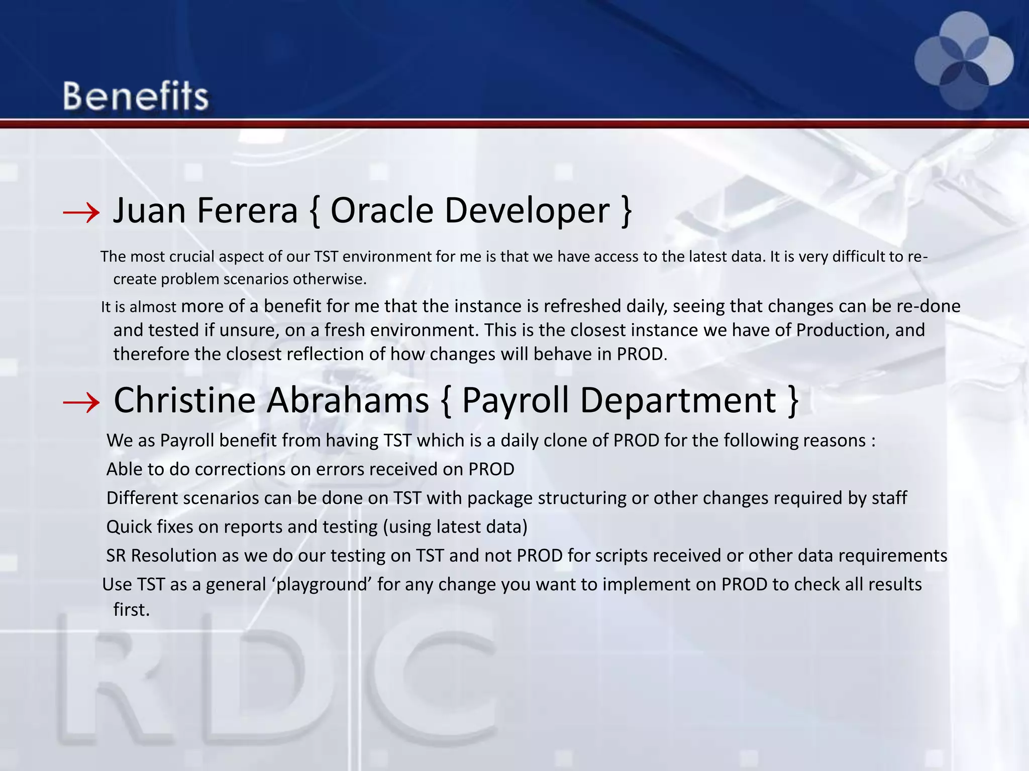 Juan Ferera { Oracle Developer }
The most crucial aspect of our TST environment for me is that we have access to the latest data. It is very difficult to re-
create problem scenarios otherwise.
It is almost more of a benefit for me that the instance is refreshed daily, seeing that changes can be re-done
and tested if unsure, on a fresh environment. This is the closest instance we have of Production, and
therefore the closest reflection of how changes will behave in PROD.
Christine Abrahams { Payroll Department }
We as Payroll benefit from having TST which is a daily clone of PROD for the following reasons :
Able to do corrections on errors received on PROD
Different scenarios can be done on TST with package structuring or other changes required by staff
Quick fixes on reports and testing (using latest data)
SR Resolution as we do our testing on TST and not PROD for scripts received or other data requirements
Use TST as a general ‘playground’ for any change you want to implement on PROD to check all results
first.
 