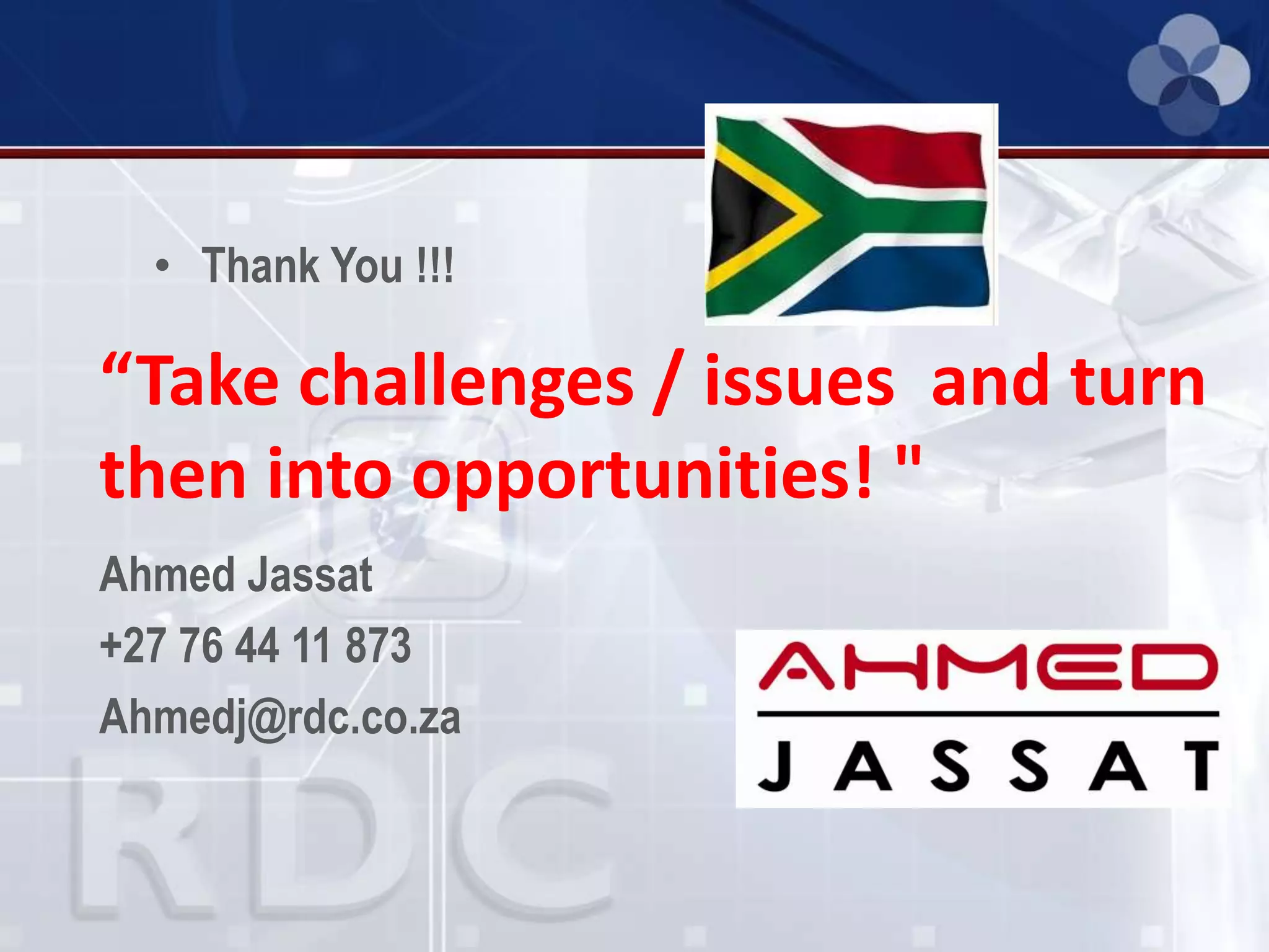• Thank You !!!
Ahmed Jassat
+27 76 44 11 873
Ahmedj@rdc.co.za
“Take challenges / issues and turn
then into opportunities! "
 