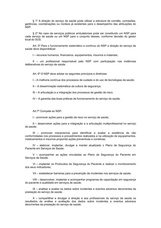 § 1º A direção do serviço de saúde pode utilizar a estrutura de comitês, comissões,
gerências, coordenações ou núcleos já existentes para o desempenho das atribuições do
NSP.
§ 2º No caso de serviços públicos ambulatoriais pode ser constituído um NSP para
cada serviço de saúde ou um NSP para o conjunto desses, conforme decisão do gestor
local do SUS.
Art. 5º Para o funcionamento sistemático e contínuo do NSP a direção do serviço de
saúde deve disponibilizar:
I – recursos humanos, financeiros, equipamentos, insumos e materiais;
II – um profissional responsável pelo NSP com participação nas instâncias
deliberativas do serviço de saúde.
Art. 6º O NSP deve adotar os seguintes princípios e diretrizes:
I – A melhoria contínua dos processos de cuidado e do uso de tecnologias da saúde;
II – A disseminação sistemática da cultura de segurança;
III – A articulação e a integração dos processos de gestão de risco;
IV – A garantia das boas práticas de funcionamento do serviço de saúde.
Art.7º Compete ao NSP:
I – promover ações para a gestão de risco no serviço de saúde;
II – desenvolver ações para a integração e a articulação multiprofissional no serviço
de saúde;
III – promover mecanismos para identificar e avaliar a existência de não
conformidades nos processos e procedimentos realizados e na utilização de equipamentos,
medicamentos e insumos propondo ações preventivas e corretivas;
IV – elaborar, implantar, divulgar e manter atualizado o Plano de Segurança do
Paciente em Serviços de Saúde;
V – acompanhar as ações vinculadas ao Plano de Segurança do Paciente em
Serviços de Saúde;
VI – implantar os Protocolos de Segurança do Paciente e realizar o monitoramento
dos seus indicadores;
VII – estabelecer barreiras para a prevenção de incidentes nos serviços de saúde;
VIII – desenvolver, implantar e acompanhar programas de capacitação em segurança
do paciente e qualidade em serviços de saúde;
IX – analisar e avaliar os dados sobre incidentes e eventos adversos decorrentes da
prestação do serviço de saúde;
X – compartilhar e divulgar à direção e aos profissionais do serviço de saúde os
resultados da análise e avaliação dos dados sobre incidentes e eventos adversos
decorrentes da prestação do serviço de saúde;
 