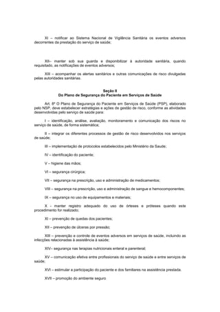 XI – notificar ao Sistema Nacional de Vigilância Sanitária os eventos adversos
decorrentes da prestação do serviço de saúde;
XII– manter sob sua guarda e disponibilizar à autoridade sanitária, quando
requisitado, as notificações de eventos adversos;
XIII – acompanhar os alertas sanitários e outras comunicações de risco divulgadas
pelas autoridades sanitárias.
Seção II
Do Plano de Segurança do Paciente em Serviços de Saúde
Art. 8º O Plano de Segurança do Paciente em Serviços de Saúde (PSP), elaborado
pelo NSP, deve estabelecer estratégias e ações de gestão de risco, conforme as atividades
desenvolvidas pelo serviço de saúde para:
I – identificação, análise, avaliação, monitoramento e comunicação dos riscos no
serviço de saúde, de forma sistemática;
II – integrar os diferentes processos de gestão de risco desenvolvidos nos serviços
de saúde;
III – implementação de protocolos estabelecidos pelo Ministério da Saude;
IV – identificação do paciente;
V – higiene das mãos;
VI – segurança cirúrgica;
VII – segurança na prescrição, uso e administração de medicamentos;
VIII – segurança na prescrição, uso e administração de sangue e hemocomponentes;
IX – segurança no uso de equipamentos e materiais;
X - manter registro adequado do uso de órteses e próteses quando este
procedimento for realizado;
XI – prevenção de quedas dos pacientes;
XII – prevenção de úlceras por pressão;
XIII – prevenção e controle de eventos adversos em serviços de saúde, incluindo as
infecções relacionadas à assistência à saúde;
XIV– segurança nas terapias nutricionais enteral e parenteral;
XV – comunicação efetiva entre profissionais do serviço de saúde e entre serviços de
saúde;
XVI – estimular a participação do paciente e dos familiares na assistência prestada.
XVII – promoção do ambiente seguro
 