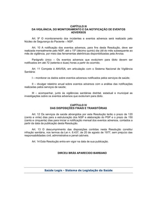 CAPÍTULO III
DA VIGILÂNCIA, DO MONITORAMENTO E DA NOTIFICAÇÃO DE EVENTOS
ADVERSOS
Art. 9º O monitoramento dos incidentes e eventos adversos será realizado pelo
Núcleo de Segurança do Paciente – NSP.
Art. 10 A notificação dos eventos adversos, para fins desta Resolução, deve ser
realizada mensalmente pelo NSP, até o 15º (décimo quinto) dia útil do mês subsequente ao
mês de vigilância, por meio das ferramentas eletrônicas disponibilizadas pela Anvisa.
Parágrafo único – Os eventos adversos que evoluírem para óbito devem ser
notificados em até 72 (setenta e duas) horas a partir do ocorrido.
Art. 11 Compete à ANVISA, em articulação com o Sistema Nacional de Vigilância
Sanitária:
I – monitorar os dados sobre eventos adversos notificados pelos serviços de saúde;
II – divulgar relatório anual sobre eventos adversos com a análise das notificações
realizadas pelos serviços de saúde;
III – acompanhar, junto às vigilâncias sanitárias distrital, estadual e municipal as
investigações sobre os eventos adversos que evoluíram para óbito.
CAPÍTULO IV
DAS DISPOSIÇÕES FINAIS E TRANSITÓRIAS
Art. 12 Os serviços de saúde abrangidos por esta Resolução terão o prazo de 120
(cento e vinte) dias para a estruturação dos NSP e elaboração do PSP e o prazo de 150
(cento e cinquenta) dias para iniciar a notificação mensal dos eventos adversos, contados a
partir da data da publicação desta Resolução.
Art. 13 O descumprimento das disposições contidas nesta Resolução constitui
infração sanitária, nos termos da Lei n. 6.437, de 20 de agosto de 1977, sem prejuízo das
responsabilidades civil, administrativa e penal cabíveis.
Art. 14 Esta Resolução entra em vigor na data de sua publicação.
DIRCEU BRÁS APARECIDO BARBANO
Saúde Legis - Sistema de Legislação da Saúde
 