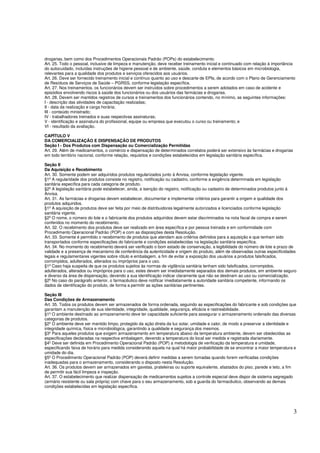 3
drogarias, bem como dos Procedimentos Operacionais Padrão (POPs) do estabelecimento.
Art. 25. Todo o pessoal, inclusive de limpeza e manutenção, deve receber treinamento inicial e continuado com relação à importância
do autocuidado, incluídas instruções de higiene pessoal e de ambiente, saúde, conduta e elementos básicos em microbiologia,
relevantes para a qualidade dos produtos e serviços oferecidos aos usuários.
Art. 26. Deve ser fornecido treinamento inicial e contínuo quanto ao uso e descarte de EPIs, de acordo com o Plano de Gerenciamento
de Resíduos de Serviços de Saúde – PGRSS, conforme legislação específica.
Art. 27. Nos treinamentos, os funcionários devem ser instruídos sobre procedimentos a serem adotados em caso de acidente e
episódios envolvendo riscos à saúde dos funcionários ou dos usuários das farmácias e drogarias.
Art. 28. Devem ser mantidos registros de cursos e treinamentos dos funcionários contendo, no mínimo, as seguintes informações:
I - descrição das atividades de capacitação realizadas;
II - data da realização e carga horária;
III - conteúdo ministrado;
IV - trabalhadores treinados e suas respectivas assinaturas;
V - identificação e assinatura do profissional, equipe ou empresa que executou o curso ou treinamento; e
VI - resultado da avaliação.
CAPÍTULO V
DA COMERCIALIZAÇÃO E DISPENSAÇÃO DE PRODUTOS
Seção I - Dos Produtos com Dispensação ou Comercialização Permitidas
Art. 29. Além de medicamentos, o comércio e dispensação de determinados correlatos poderá ser extensivo às farmácias e drogarias
em todo território nacional, conforme relação, requisitos e condições estabelecidos em legislação sanitária específica.
Seção II
Da Aquisição e Recebimento
Art. 30. Somente podem ser adquiridos produtos regularizados junto à Anvisa, conforme legislação vigente.
§1º A regularidade dos produtos consiste no registro, notificação ou cadastro, conforme a exigência determinada em legislação
sanitária específica para cada categoria de produto.
§2º A legislação sanitária pode estabelecer, ainda, a isenção do registro, notificação ou cadastro de determinados produtos junto à
Anvisa.
Art. 31. As farmácias e drogarias devem estabelecer, documentar e implementar critérios para garantir a origem e qualidade dos
produtos adquiridos.
§1º A aquisição de produtos deve ser feita por meio de distribuidores legalmente autorizados e licenciados conforme legislação
sanitária vigente.
§2º O nome, o número do lote e o fabricante dos produtos adquiridos devem estar discriminados na nota fiscal de compra e serem
conferidos no momento do recebimento.
Art. 32. O recebimento dos produtos deve ser realizado em área específica e por pessoa treinada e em conformidade com
Procedimento Operacional Padrão (POP) e com as disposições desta Resolução.
Art. 33. Somente é permitido o recebimento de produtos que atendam aos critérios definidos para a aquisição e que tenham sido
transportados conforme especificações do fabricante e condições estabelecidas na legislação sanitária específica.
Art. 34. No momento do recebimento deverá ser verificado o bom estado de conservação, a legibilidade do número de lote e prazo de
validade e a presença de mecanismo de conferência da autenticidade e origem do produto, além de observadas outras especificidades
legais e regulamentares vigentes sobre rótulo e embalagem, a fim de evitar a exposição dos usuários a produtos falsificados,
corrompidos, adulterados, alterados ou impróprios para o uso.
§1º Caso haja suspeita de que os produtos sujeitos às normas de vigilância sanitária tenham sido falsificados, corrompidos,
adulterados, alterados ou impróprios para o uso, estes devem ser imediatamente separados dos demais produtos, em ambiente seguro
e diverso da área de dispensação, devendo a sua identificação indicar claramente que não se destinam ao uso ou comercialização.
§2º No caso do parágrafo anterior, o farmacêutico deve notificar imediatamente a autoridade sanitária competente, informando os
dados de identificação do produto, de forma a permitir as ações sanitárias pertinentes.
Seção III
Das Condições de Armazenamento
Art. 35. Todos os produtos devem ser armazenados de forma ordenada, seguindo as especificações do fabricante e sob condições que
garantam a manutenção de sua identidade, integridade, qualidade, segurança, eficácia e rastreabilidade.
§1º O ambiente destinado ao armazenamento deve ter capacidade suficiente para assegurar o armazenamento ordenado das diversas
categorias de produtos.
§2º O ambiente deve ser mantido limpo, protegido da ação direta da luz solar, umidade e calor, de modo a preservar a identidade e
integridade química, física e microbiológica, garantindo a qualidade e segurança dos mesmos.
§3º Para aqueles produtos que exigem armazenamento em temperatura abaixo da temperatura ambiente, devem ser obedecidas as
especificações declaradas na respectiva embalagem, devendo a temperatura do local ser medida e registrada diariamente.
§4º Deve ser definida em Procedimento Operacional Padrão (POP) a metodologia de verificação da temperatura e umidade,
especificando faixa de horário para medida considerando aquela na qual há maior probabilidade de se encontrar a maior temperatura e
umidade do dia.
§5º O Procedimento Operacional Padrão (POP) deverá definir medidas a serem tomadas quando forem verificadas condições
inadequadas para o armazenamento, considerando o disposto nesta Resolução.
Art. 36. Os produtos devem ser armazenados em gavetas, prateleiras ou suporte equivalente, afastados do piso, parede e teto, a fim
de permitir sua fácil limpeza e inspeção.
Art. 37. O estabelecimento que realizar dispensação de medicamentos sujeitos a controle especial deve dispor de sistema segregado
(armário resistente ou sala própria) com chave para o seu armazenamento, sob a guarda do farmacêutico, observando as demais
condições estabelecidas em legislação específica.
 