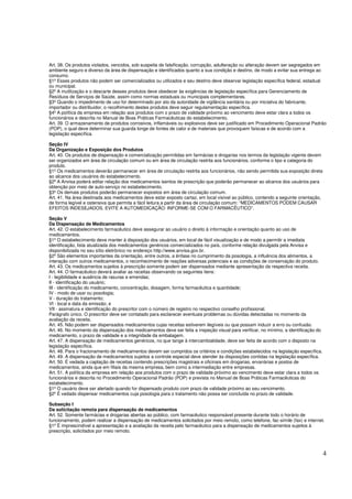 4
Art. 38. Os produtos violados, vencidos, sob suspeita de falsificação, corrupção, adulteração ou alteração devem ser segregados em
ambiente seguro e diverso da área de dispensação e identificados quanto a sua condição e destino, de modo a evitar sua entrega ao
consumo.
§1º Esses produtos não podem ser comercializados ou utilizados e seu destino deve observar legislação específica federal, estadual
ou municipal.
§2º A inutilização e o descarte desses produtos deve obedecer às exigências de legislação específica para Gerenciamento de
Resíduos de Serviços de Saúde, assim como normas estaduais ou municipais complementares.
§3º Quando o impedimento de uso for determinado por ato da autoridade de vigilância sanitária ou por iniciativa do fabricante,
importador ou distribuidor, o recolhimento destes produtos deve seguir regulamentação específica.
§4º A política da empresa em relação aos produtos com o prazo de validade próximo ao vencimento deve estar clara a todos os
funcionários e descrita no Manual de Boas Práticas Farmacêuticas do estabelecimento.
Art. 39. O armazenamento de produtos corrosivos, inflamáveis ou explosivos deve ser justificado em Procedimento Operacional Padrão
(POP), o qual deve determinar sua guarda longe de fontes de calor e de materiais que provoquem faíscas e de acordo com a
legislação específica.
Seção IV
Da Organização e Exposição dos Produtos
Art. 40. Os produtos de dispensação e comercialização permitidas em farmácias e drogarias nos termos da legislação vigente devem
ser organizados em área de circulação comum ou em área de circulação restrita aos funcionários, conforme o tipo e categoria do
produto.
§1º Os medicamentos deverão permanecer em área de circulação restrita aos funcionários, não sendo permitida sua exposição direta
ao alcance dos usuários do estabelecimento.
§2º A Anvisa poderá editar relação dos medicamentos isentos de prescrição que poderão permanecer ao alcance dos usuários para
obtenção por meio de auto-serviço no estabelecimento.
§3º Os demais produtos poderão permanecer expostos em área de circulação comum.
Art. 41. Na área destinada aos medicamentos deve estar exposto cartaz, em local visível ao público, contendo a seguinte orientação,
de forma legível e ostensiva que permita a fácil leitura a partir da área de circulação comum: “MEDICAMENTOS PODEM CAUSAR
EFEITOS INDESEJADOS. EVITE A AUTOMEDICAÇÃO: INFORME-SE COM O FARMACÊUTICO”.
Seção V
Da Dispensação de Medicamentos
Art. 42. O estabelecimento farmacêutico deve assegurar ao usuário o direito à informação e orientação quanto ao uso de
medicamentos.
§1º O estabelecimento deve manter à disposição dos usuários, em local de fácil visualização e de modo a permitir a imediata
identificação, lista atualizada dos medicamentos genéricos comercializados no país, conforme relação divulgada pela Anvisa e
disponibilizada no seu sítio eletrônico no endereço http://www.anvisa.gov.br.
§2º São elementos importantes da orientação, entre outros, a ênfase no cumprimento da posologia, a influência dos alimentos, a
interação com outros medicamentos, o reconhecimento de reações adversas potenciais e as condições de conservação do produto.
Art. 43. Os medicamentos sujeitos à prescrição somente podem ser dispensados mediante apresentação da respectiva receita.
Art. 44. O farmacêutico deverá avaliar as receitas observando os seguintes itens:
I - legibilidade e ausência de rasuras e emendas;
II - identificação do usuário;
III - identificação do medicamento, concentração, dosagem, forma farmacêutica e quantidade;
IV - modo de usar ou posologia;
V - duração do tratamento;
VI - local e data da emissão; e
VII - assinatura e identificação do prescritor com o número de registro no respectivo conselho profissional.
Parágrafo único. O prescritor deve ser contatado para esclarecer eventuais problemas ou dúvidas detectadas no momento da
avaliação da receita.
Art. 45. Não podem ser dispensados medicamentos cujas receitas estiverem ilegíveis ou que possam induzir a erro ou confusão.
Art. 46. No momento da dispensação dos medicamentos deve ser feita a inspeção visual para verificar, no mínimo, a identificação do
medicamento, o prazo de validade e a integridade da embalagem.
Art. 47. A dispensação de medicamentos genéricos, no que tange à intercambialidade, deve ser feita de acordo com o disposto na
legislação específica.
Art. 48. Para o fracionamento de medicamentos devem ser cumpridos os critérios e condições estabelecidos na legislação específica.
Art. 49. A dispensação de medicamentos sujeitos a controle especial deve atender às disposições contidas na legislação específica.
Art. 50. É vedada a captação de receitas contendo prescrições magistrais e oficinais em drogarias, ervanárias e postos de
medicamentos, ainda que em filiais da mesma empresa, bem como a intermediação entre empresas.
Art. 51. A política da empresa em relação aos produtos com o prazo de validade próximo ao vencimento deve estar clara a todos os
funcionários e descrita no Procedimento Operacional Padrão (POP) e prevista no Manual de Boas Práticas Farmacêuticas do
estabelecimento.
§1º O usuário deve ser alertado quando for dispensado produto com prazo de validade próximo ao seu vencimento.
§2º É vedado dispensar medicamentos cuja posologia para o tratamento não possa ser concluída no prazo de validade.
Subseção I
Da solicitação remota para dispensação de medicamentos
Art. 52. Somente farmácias e drogarias abertas ao público, com farmacêutico responsável presente durante todo o horário de
funcionamento, podem realizar a dispensação de medicamentos solicitados por meio remoto, como telefone, fac-símile (fax) e internet.
§1º É imprescindível a apresentação e a avaliação da receita pelo farmacêutico para a dispensação de medicamentos sujeitos à
prescrição, solicitados por meio remoto.
 