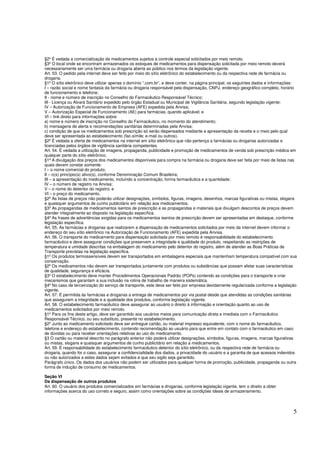 5
§2º É vedada a comercialização de medicamentos sujeitos a controle especial solicitados por meio remoto.
§3º O local onde se encontram armazenados os estoques de medicamentos para dispensação solicitada por meio remoto deverá
necessariamente ser uma farmácia ou drogaria aberta ao público nos termos da legislação vigente.
Art. 53. O pedido pela internet deve ser feito por meio do sítio eletrônico do estabelecimento ou da respectiva rede de farmácia ou
drogaria.
§1º O sítio eletrônico deve utilizar apenas o domínio “.com.br”, e deve conter, na página principal, os seguintes dados e informações:
I – razão social e nome fantasia da farmácia ou drogaria responsável pela dispensação, CNPJ, endereço geográfico completo, horário
de funcionamento e telefone;
II - nome e número de inscrição no Conselho do Farmacêutico Responsável Técnico;
III - Licença ou Alvará Sanitário expedido pelo órgão Estadual ou Municipal de Vigilância Sanitária, segundo legislação vigente;
IV – Autorização de Funcionamento de Empresa (AFE) expedida pela Anvisa;
V – Autorização Especial de Funcionamento (AE) para farmácias, quando aplicável; e
VI – link direto para informações sobre:
a) nome e número de inscrição no Conselho do Farmacêutico, no momento do atendimento;
b) mensagens de alerta e recomendações sanitárias determinadas pela Anvisa;
c) condição de que os medicamentos sob prescrição só serão dispensados mediante a apresentação da receita e o meio pelo qual
deve ser apresentada ao estabelecimento (fac-símile; e-mail ou outros).
§2º É vedada a oferta de medicamentos na internet em sítio eletrônico que não pertença a farmácias ou drogarias autorizadas e
licenciadas pelos órgãos de vigilância sanitária competentes.
Art. 54. É vedada a utilização de imagens, propaganda, publicidade e promoção de medicamentos de venda sob prescrição médica em
qualquer parte do sítio eletrônico.
§1º A divulgação dos preços dos medicamentos disponíveis para compra na farmácia ou drogaria deve ser feita por meio de listas nas
quais devem constar somente:
I – o nome comercial do produto;
II – o(s) princípio(s) ativo(s), conforme Denominação Comum Brasileira;
III – a apresentação do medicamento, incluindo a concentração, forma farmacêutica e a quantidade;
IV – o número de registro na Anvisa;
V – o nome do detentor do registro; e
VI – o preço do medicamento.
§2º As listas de preços não poderão utilizar designações, símbolos, figuras, imagens, desenhos, marcas figurativas ou mistas, slogans
e quaisquer argumentos de cunho publicitário em relação aos medicamentos.
§3º As propagandas de medicamentos isentos de prescrição e as propagandas e materiais que divulgam descontos de preços devem
atender integralmente ao disposto na legislação específica.
§4º As frases de advertências exigidas para os medicamentos isentos de prescrição devem ser apresentadas em destaque, conforme
legislação específica.
Art. 55. As farmácias e drogarias que realizarem a dispensação de medicamentos solicitados por meio da internet devem informar o
endereço do seu sítio eletrônico na Autorização de Funcionamento (AFE) expedida pela Anvisa.
Art. 56. O transporte do medicamento para dispensação solicitada por meio remoto é responsabilidade do estabelecimento
farmacêutico e deve assegurar condições que preservem a integridade e qualidade do produto, respeitando as restrições de
temperatura e umidade descritas na embalagem do medicamento pelo detentor do registro, além de atender as Boas Práticas de
Transporte previstas na legislação específica.
§1º Os produtos termossensíveis devem ser transportados em embalagens especiais que mantenham temperatura compatível com sua
conservação.
§2º Os medicamentos não devem ser transportados juntamente com produtos ou substâncias que possam afetar suas características
de qualidade, segurança e eficácia.
§3º O estabelecimento deve manter Procedimentos Operacionais Padrão (POPs) contendo as condições para o transporte e criar
mecanismos que garantam a sua inclusão na rotina de trabalho de maneira sistemática.
§4º No caso de terceirização do serviço de transporte, este deve ser feito por empresa devidamente regularizada conforme a legislação
vigente.
Art. 57. É permitida às farmácias e drogarias a entrega de medicamentos por via postal desde que atendidas as condições sanitárias
que assegurem a integridade e a qualidade dos produtos, conforme legislação vigente.
Art. 58. O estabelecimento farmacêutico deve assegurar ao usuário o direito à informação e orientação quanto ao uso de
medicamentos solicitados por meio remoto.
§1º Para os fins deste artigo, deve ser garantido aos usuários meios para comunicação direta e imediata com o Farmacêutico
Responsável Técnico, ou seu substituto, presente no estabelecimento.
§2º Junto ao medicamento solicitado deve ser entregue cartão, ou material impresso equivalente, com o nome do farmacêutico,
telefone e endereço do estabelecimento, contendo recomendação ao usuário para que entre em contato com o farmacêutico em caso
de dúvidas ou para receber orientações relativas ao uso do medicamento.
§3 O cartão ou material descrito no parágrafo anterior não poderá utilizar designações, símbolos, figuras, imagens, marcas figurativas
ou mistas, slogans e quaisquer argumentos de cunho publicitário em relação a medicamentos.
Art. 59. É responsabilidade do estabelecimento farmacêutico detentor do sítio eletrônico, ou da respectiva rede de farmácia ou
drogaria, quando for o caso, assegurar a confidencialidade dos dados, a privacidade do usuário e a garantia de que acessos indevidos
ou não autorizados a estes dados sejam evitados e que seu sigilo seja garantido.
Parágrafo único. Os dados dos usuários não podem ser utilizados para qualquer forma de promoção, publicidade, propaganda ou outra
forma de indução de consumo de medicamentos.
Seção VI
Da dispensação de outros produtos
Art. 60. O usuário dos produtos comercializados em farmácias e drogarias, conforme legislação vigente, tem o direito a obter
informações acerca do uso correto e seguro, assim como orientações sobre as condições ideais de armazenamento.
 
