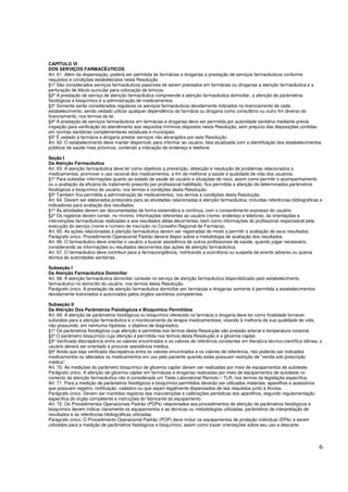 6
CAPÍTULO VI
DOS SERVIÇOS FARMACÊUTICOS
Art. 61. Além da dispensação, poderá ser permitida às farmácias e drogarias a prestação de serviços farmacêuticos conforme
requisitos e condições estabelecidos nesta Resolução.
§1º São considerados serviços farmacêuticos passíveis de serem prestados em farmácias ou drogarias a atenção farmacêutica e a
perfuração de lóbulo auricular para colocação de brincos.
§2º A prestação de serviço de atenção farmacêutica compreende a atenção farmacêutica domiciliar, a aferição de parâmetros
fisiológicos e bioquímico e a administração de medicamentos.
§3º Somente serão considerados regulares os serviços farmacêuticos devidamente indicados no licenciamento de cada
estabelecimento, sendo vedado utilizar qualquer dependência da farmácia ou drogaria como consultório ou outro fim diverso do
licenciamento, nos termos da lei.
§4º A prestação de serviços farmacêuticos em farmácias e drogarias deve ser permitida por autoridade sanitária mediante prévia
inspeção para verificação do atendimento aos requisitos mínimos dispostos nesta Resolução, sem prejuízo das disposições contidas
em normas sanitárias complementares estaduais e municipais.
§5º É vedado à farmácia e drogaria prestar serviços não abrangidos por esta Resolução.
Art. 62. O estabelecimento deve manter disponível, para informar ao usuário, lista atualizada com a identificação dos estabelecimentos
públicos de saúde mais próximos, contendo a indicação de endereço e telefone.
Seção I
Da Atenção Farmacêutica
Art. 63. A atenção farmacêutica deve ter como objetivos a prevenção, detecção e resolução de problemas relacionados a
medicamentos, promover o uso racional dos medicamentos, a fim de melhorar a saúde e qualidade de vida dos usuários.
§1º Para subsidiar informações quanto ao estado de saúde do usuário e situações de risco, assim como permitir o acompanhamento
ou a avaliação da eficácia do tratamento prescrito por profissional habilitado, fica permitida a aferição de determinados parâmetros
fisiológicos e bioquímico do usuário, nos termos e condições desta Resolução.
§2º Também fica permitida a administração de medicamentos, nos termos e condições desta Resolução.
Art. 64. Devem ser elaborados protocolos para as atividades relacionadas à atenção farmacêutica, incluídas referências bibliográficas e
indicadores para avaliação dos resultados.
§1º As atividades devem ser documentadas de forma sistemática e contínua, com o consentimento expresso do usuário.
§2º Os registros devem conter, no mínimo, informações referentes ao usuário (nome, endereço e telefone), às orientações e
intervenções farmacêuticas realizadas e aos resultados delas decorrentes, bem como informações do profissional responsável pela
execução do serviço (nome e número de inscrição no Conselho Regional de Farmácia).
Art. 65. As ações relacionadas à atenção farmacêutica devem ser registradas de modo a permitir a avaliação de seus resultados.
Parágrafo único. Procedimento Operacional Padrão deverá dispor sobre a metodologia de avaliação dos resultados.
Art. 66. O farmacêutico deve orientar o usuário a buscar assistência de outros profissionais de saúde, quando julgar necessário,
considerando as informações ou resultados decorrentes das ações de atenção farmacêutica.
Art. 67. O farmacêutico deve contribuir para a farmacovigilância, notificando a ocorrência ou suspeita de evento adverso ou queixa
técnica às autoridades sanitárias.
Subseção I
Da Atenção Farmacêutica Domiciliar
Art. 68. A atenção farmacêutica domiciliar consiste no serviço de atenção farmacêutica disponibilizado pelo estabelecimento
farmacêutico no domicílio do usuário, nos termos desta Resolução.
Parágrafo único. A prestação de atenção farmacêutica domiciliar por farmácias e drogarias somente é permitida a estabelecimentos
devidamente licenciados e autorizados pelos órgãos sanitários competentes.
Subseção II
Da Aferição Dos Parâmetros Fisiológicos e Bioquímico Permitidos
Art. 69. A aferição de parâmetros fisiológicos ou bioquímico oferecida na farmácia e drogaria deve ter como finalidade fornecer
subsídios para a atenção farmacêutica e o monitoramento da terapia medicamentosa, visando à melhoria da sua qualidade de vida,
não possuindo, em nenhuma hipótese, o objetivo de diagnóstico.
§1º Os parâmetros fisiológicos cuja aferição é permitida nos termos desta Resolução são pressão arterial e temperatura corporal.
§2º O parâmetro bioquímico cuja aferição é permitida nos termos desta Resolução é a glicemia capilar.
§3º Verificada discrepância entre os valores encontrados e os valores de referência constantes em literatura técnico-científica idônea, o
usuário deverá ser orientado a procurar assistência médica.
§4º Ainda que seja verificada discrepância entre os valores encontrados e os valores de referência, não poderão ser indicados
medicamentos ou alterados os medicamentos em uso pelo paciente quando estes possuam restrição de “venda sob prescrição
médica”.
Art. 70. As medições do parâmetro bioquímico de glicemia capilar devem ser realizadas por meio de equipamentos de autoteste.
Parágrafo único. A aferição de glicemia capilar em farmácias e drogarias realizadas por meio de equipamentos de autoteste no
contexto da atenção farmacêutica não é considerada um Teste Laboratorial Remoto – TLR, nos termos da legislação específica.
Art. 71. Para a medição de parâmetros fisiológicos e bioquímico permitidos deverão ser utilizados materiais, aparelhos e acessórios
que possuam registro, notificação, cadastro ou que sejam legalmente dispensados de tais requisitos junto à Anvisa.
Parágrafo único. Devem ser mantidos registros das manutenções e calibrações periódicas dos aparelhos, segundo regulamentação
específica do órgão competente e instruções do fabricante do equipamento.
Art. 72. Os Procedimentos Operacionais Padrão (POPs) relacionados aos procedimentos de aferição de parâmetros fisiológicos e
bioquímico devem indicar claramente os equipamentos e as técnicas ou metodologias utilizadas, parâmetros de interpretação de
resultados e as referências bibliográficas utilizadas.
Parágrafo único. O Procedimento Operacional Padrão (POP) deve incluir os equipamentos de proteção individual (EPIs) a serem
utilizados para a medição de parâmetros fisiológicos e bioquímico, assim como trazer orientações sobre seu uso e descarte.
 