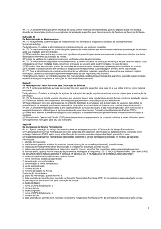 7
Art. 73. Os procedimentos que gerem resíduos de saúde, como materiais perfurocortantes, gaze ou algodão sujos com sangue,
deverão ser descartados conforme as exigências de legislação específica para Gerenciamento de Resíduos de Serviços de Saúde.
Subseção III
Da Administração de Medicamentos
Art. 74. Fica permitida a administração de medicamentos nas farmácias e drogarias no contexto do acompanhamento
farmacoterapêutico.
Parágrafo único. É vedada a administração de medicamentos de uso exclusivo hospitalar.
Art. 75. Os medicamentos para os quais é exigida a prescrição médica devem ser administrados mediante apresentação de receita e
após sua avaliação pelo farmacêutico.
§1º O farmacêutico deve entrar em contato com o profissional prescritor para esclarecer eventuais problemas ou dúvidas que tenha
detectado no momento da avaliação da receita.
§2º A data de validade do medicamento deve ser verificada antes da administração.
Art. 76. Os medicamentos adquiridos no estabelecimento, a serem utilizados na prestação de serviços de que trata esta seção, cujas
embalagens permitam múltiplas doses, devem ser entregues ao usuário após a administração, no caso de sobra.
§1º O usuário deve ser orientado quanto às condições de armazenamento necessárias à preservação da qualidade do produto.
§2º É vedado o armazenamento em farmácias e drogarias de medicamentos cuja embalagem primária tenha sido violada.
Art. 77. Para a administração de medicamentos deverão ser utilizados materiais, aparelhos e acessórios que possuam registro,
notificação, cadastro ou que sejam legalmente dispensados de tais requisitos junto à Anvisa.
Parágrafo único. Devem ser mantidos registros das manutenções e calibrações periódicas dos aparelhos, segundo regulamentação
específica do órgão competente e instruções do fabricante do equipamento.
Seção II
Da Perfuração do Lóbulo Auricular para Colocação de Brincos
Art. 78. A perfuração do lóbulo auricular deverá ser feita com aparelho específico para esse fim e que utilize o brinco como material
perfurante.
Parágrafo único. É vedada a utilização de agulhas de aplicação de injeção, agulhas de suturas e outros objetos para a realização da
perfuração.
Art. 79. Os brincos e a pistola a serem oferecidos aos usuários devem estar regularizados junto à Anvisa, conforme legislação vigente.
§1º Os brincos deverão ser conservados em condições que permitam a manutenção da sua esterilidade.
§2º Sua embalagem deve ser aberta apenas no ambiente destinado à perfuração, sob a observação do usuário e após todos os
procedimentos de assepsia e anti-sepsia necessários para evitar a contaminação do brinco e uma possível infecção do usuário.
Art. 80. Os procedimentos relacionados à anti-sepsia do lóbulo auricular do usuário e das mãos do aplicador, bem como ao uso e
assepsia do aparelho utilizado para a perfuração deverão estar descritos em Procedimentos Operacionais Padrão (POPs).
§1º Deve estar descrita a referência bibliográfica utilizada para o estabelecimento dos procedimentos e materiais de anti-sepsia e
assepsia.
§2º Procedimento Operacional Padrão (POP) deverá especificar os equipamentos de proteção individual a serem utilizados, assim
como apresentar instruções para seu uso e descarte.
Seção III
Da Declaração de Serviço Farmacêutico
Art. 81. Após a prestação do serviço farmacêutico deve ser entregue ao usuário a Declaração de Serviço Farmacêutico.
§1º A Declaração de Serviço Farmacêutico deve ser elaborada em papel com identificação do estabelecimento, contendo nome,
endereço, telefone e CNPJ, assim como a identificação do usuário ou de seu responsável legal, quando for o caso.
§2º A Declaração de Serviço Farmacêutico deve conter, conforme o serviço farmacêutico prestado, no mínimo, as seguintes
informações:
I - atenção farmacêutica:
a) medicamento prescrito e dados do prescritor (nome e inscrição no conselho profissional), quando houver;
b) indicação de medicamento isento de prescrição e a respectiva posologia, quando houver;
c) valores dos parâmetros fisiológicos e bioquímico, quando houver, seguidos dos respectivos valores considerados normais;
d) frase de alerta, quando houver medição de parâmetros fisiológicos e bioquímico: “ESTE PROCEDIMENTO NÃO TEM FINALIDADE
DE DIAGNÓSTICO E NÃO SUBSTITUI A CONSULTA MÉDICA OU A REALIZAÇÃO DE EXAMES LABORATORIAIS”;
e) dados do medicamento administrado, quando houver:
1. nome comercial, exceto para genéricos;
2. denominação comum brasileira;
3. concentração e forma farmacêutica;
4. via de administração;
5. número do lote; e
6. número de registro na Anvisa.
f) orientação farmacêutica;
g) plano de intervenção, quando houver; e
h) data, assinatura e carimbo com inscrição no Conselho Regional de Farmácia (CRF) do farmacêutico responsável pelo serviço.
II - perfuração do lóbulo auricular para colocação de brincos:
a) dados do brinco:
1. nome e CNPJ do fabricante; e
2. número do lote.
b) dados da pistola:
1. nome e CNPJ do fabricante; e
2. número do lote.
c) data, assinatura e carimbo com inscrição no Conselho Regional de Farmácia (CRF) do farmacêutico responsável pelo serviço.
 