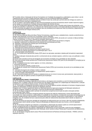 8
§3º É proibido utilizar a Declaração de Serviço Farmacêutico com finalidade de propaganda ou publicidade ou para indicar o uso de
medicamentos para os quais é exigida prescrição médica ou de outro profissional legalmente habilitado.
§4º A Declaração de Serviço Farmacêutico deve ser emitida em duas vias, sendo que a primeira deve ser entregue ao usuário e a
segunda permanecer arquivada no estabelecimento.
Art. 82. Os dados e informações obtidos em decorrência da prestação de serviços farmacêuticos devem receber tratamento sigiloso,
sendo vedada sua utilização para finalidade diversa à prestação dos referidos serviços.
Art. 83. Os Procedimentos Operacionais Padrão (POPs) relacionados devem conter instruções sobre limpeza dos ambientes, uso e
assepsia dos aparelhos e acessórios, uso e descarte dos materiais perfurocortantes e anti-sepsia aplicada ao profissional e ao usuário.
Art. 84. A execução de qualquer serviço farmacêutico deve ser precedida da anti-sepsia das mãos do profissional, independente do
uso de Equipamentos de Proteção Individual (EPI).
CAPÍTULO VII
DA DOCUMENTAÇÃO
Art. 85. Deve ser elaborado Manual de Boas Práticas Farmacêuticas, específico para o estabelecimento, visando ao atendimento ao
disposto nesta Resolução, de acordo com as atividades a serem realizadas.
Art. 86. O estabelecimento deve manter Procedimentos Operacionais Padrão (POPs), de acordo com o previsto no Manual de Boas
Práticas Farmacêuticas, no mínimo, referentes às atividades relacionadas a:
I - manutenção das condições higiênicas e sanitárias adequadas a cada ambiente da farmácia ou drogaria;
II - aquisição, recebimento e armazenamento dos produtos de comercialização permitida;
III - exposição e organização dos produtos para comercialização;
IV - dispensação de medicamentos;
V - destino dos produtos com prazos de validade vencidos;
VI - destinação dos produtos próximos ao vencimento;
VII - prestação de serviços farmacêuticos permitidos, quando houver;
VIII - utilização de materiais descartáveis e sua destinação após o uso; e
IX - outros já exigidos nesta Resolução.
Art. 87. Os Procedimentos Operacionais Padrão (POP) devem ser aprovados, assinados e datados pelo farmacêutico responsável
técnico.
§1º Qualquer alteração introduzida deve permitir o conhecimento de seu conteúdo original e, conforme o caso, ser justificado o motivo
da alteração.
§2º Devem estar previstas as formas de divulgação aos funcionários envolvidos com as atividades por eles realizadas.
§3º Deve estar prevista revisão periódica dos Procedimentos Operacionais Padrão (POP) para fins de atualização ou correções que se
façam necessárias.
Art. 88. O estabelecimento deve manter registros, no mínimo, referentes a:
I - treinamento de pessoal;
II - serviço farmacêutico prestado, quando houver;
III - divulgação do conteúdo dos Procedimentos Operacionais Padrão (POPs) aos funcionários, de acordo com as atividades por eles
realizadas;
IV - execução de programa de combate a insetos e roedores;
V - manutenção e calibração de aparelhos ou equipamentos, quando exigido; e
IX – outros já exigidos nesta Resolução.
Art. 89. Toda documentação deve ser mantida no estabelecimento por no mínimo 5 (cinco) anos, permanecendo, nesse período, à
disposição do órgão de vigilância sanitária competente para fiscalização.
CAPÍTULO VIII
DAS DISPOSIÇÕES FINAIS E TRANSITÓRIAS
Art. 90. É vedado utilizar qualquer dependência da farmácia ou da drogaria como consultório ou outro fim diverso do licenciamento.
Parágrafo único. É vedada a oferta de outros serviços que não estejam relacionados com a dispensação de medicamentos, a atenção
farmacêutica e a perfuração de lóbulo auricular, nos termos desta Resolução.
Art. 91. A promoção e a propaganda de produtos sujeitos às normas de vigilância sanitária realizadas em farmácias e drogarias devem
obedecer às disposições normativas descritas em legislação específica.
Parágrafo único. O mesmo regulamento deverá ser observado quanto às regras para programas de fidelização realizados em
farmácias e drogarias, dirigidos ao consumidor, e anúncios de descontos para medicamentos.
Art. 92. As farmácias e drogarias podem participar de campanhas e programas de promoção da saúde e educação sanitária
promovidos pelo Poder Público.
Art. 93. Fica permitido às farmácias e drogarias participar de programa de coleta de medicamentos a serem descartados pela
comunidade, com vistas a preservar a saúde pública e a qualidade do meio ambiente, considerando os princípios da biossegurança de
empregar medidas técnicas, administrativas e normativas para prevenir acidentes, preservando a saúde pública e o meio ambiente.
Parágrafo único. As condições técnicas e operacionais para coleta de medicamentos descartados devem atender ao disposto na
legislação vigente.
Art. 94. As farmácias que possuírem atividade de manipulação de medicamentos para uso humano, além dos requisitos estabelecidos
nesta Resolução, devem atender às Boas Práticas de Manipulação de Medicamentos para Uso Humano, conforme legislação
específica.
Art. 95. As farmácias e drogarias que realizarem a manipulação ou dispensação de produtos sujeitos ao controle especial devem
atender, complementarmente, as disposições de legislação específica vigente sobre o tema.
Art. 96. Os estabelecimentos que realizem a dispensação de medicamentos na forma fracionada, a partir de suas embalagens
originais, além dos requisitos estabelecidos nesta Resolução, devem atender às Boas Práticas para Fracionamento de Medicamentos,
conforme legislação específica.
Art. 97. As farmácias e drogarias devem possuir Plano de Gerenciamento de Resíduos de Serviços de Saúde – PGRSS, conforme
legislação específica.
 