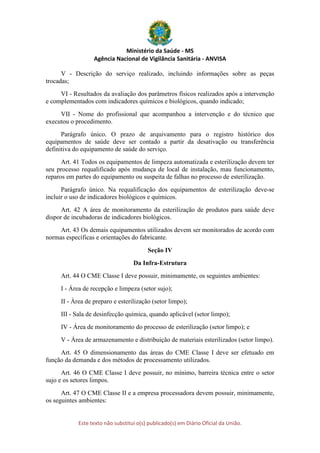 Ministério da Saúde - MS
Agência Nacional de Vigilância Sanitária - ANVISA
Este texto não substitui o(s) publicado(s) em Diário Oficial da União.
V - Descrição do serviço realizado, incluindo informações sobre as peças
trocadas;
VI - Resultados da avaliação dos parâmetros físicos realizados após a intervenção
e complementados com indicadores químicos e biológicos, quando indicado;
VII - Nome do profissional que acompanhou a intervenção e do técnico que
executou o procedimento.
Parágrafo único. O prazo de arquivamento para o registro histórico dos
equipamentos de saúde deve ser contado a partir da desativação ou transferência
definitiva do equipamento de saúde do serviço.
Art. 41 Todos os equipamentos de limpeza automatizada e esterilização devem ter
seu processo requalificado após mudança de local de instalação, mau funcionamento,
reparos em partes do equipamento ou suspeita de falhas no processo de esterilização.
Parágrafo único. Na requalificação dos equipamentos de esterilização deve-se
incluir o uso de indicadores biológicos e químicos.
Art. 42 A área de monitoramento da esterilização de produtos para saúde deve
dispor de incubadoras de indicadores biológicos.
Art. 43 Os demais equipamentos utilizados devem ser monitorados de acordo com
normas específicas e orientações do fabricante.
Seção IV
Da Infra-Estrutura
Art. 44 O CME Classe I deve possuir, minimamente, os seguintes ambientes:
I - Área de recepção e limpeza (setor sujo);
II - Área de preparo e esterilização (setor limpo);
III - Sala de desinfecção química, quando aplicável (setor limpo);
IV - Área de monitoramento do processo de esterilização (setor limpo); e
V - Área de armazenamento e distribuição de materiais esterilizados (setor limpo).
Art. 45 O dimensionamento das áreas do CME Classe I deve ser efetuado em
função da demanda e dos métodos de processamento utilizados.
Art. 46 O CME Classe I deve possuir, no mínimo, barreira técnica entre o setor
sujo e os setores limpos.
Art. 47 O CME Classe II e a empresa processadora devem possuir, minimamente,
os seguintes ambientes:
 