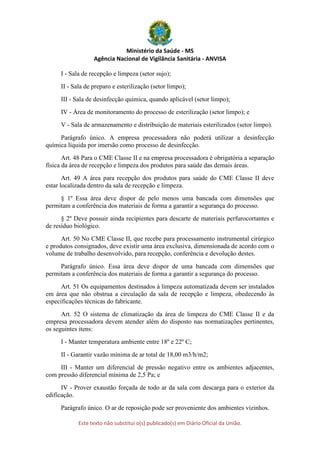 Ministério da Saúde - MS
Agência Nacional de Vigilância Sanitária - ANVISA
Este texto não substitui o(s) publicado(s) em Diário Oficial da União.
I - Sala de recepção e limpeza (setor sujo);
II - Sala de preparo e esterilização (setor limpo);
III - Sala de desinfecção química, quando aplicável (setor limpo);
IV - Área de monitoramento do processo de esterilização (setor limpo); e
V - Sala de armazenamento e distribuição de materiais esterilizados (setor limpo).
Parágrafo único. A empresa processadora não poderá utilizar a desinfecção
química líquida por imersão como processo de desinfecção.
Art. 48 Para o CME Classe II e na empresa processadora é obrigatória a separação
física da área de recepção e limpeza dos produtos para saúde das demais áreas.
Art. 49 A área para recepção dos produtos para saúde do CME Classe II deve
estar localizada dentro da sala de recepção e limpeza.
§ 1º Essa área deve dispor de pelo menos uma bancada com dimensões que
permitam a conferência dos materiais de forma a garantir a segurança do processo.
§ 2º Deve possuir ainda recipientes para descarte de materiais perfurocortantes e
de resíduo biológico.
Art. 50 No CME Classe II, que recebe para processamento instrumental cirúrgico
e produtos consignados, deve existir uma área exclusiva, dimensionada de acordo com o
volume de trabalho desenvolvido, para recepção, conferência e devolução destes.
Parágrafo único. Essa área deve dispor de uma bancada com dimensões que
permitam a conferência dos materiais de forma a garantir a segurança do processo.
Art. 51 Os equipamentos destinados à limpeza automatizada devem ser instalados
em área que não obstrua a circulação da sala de recepção e limpeza, obedecendo às
especificações técnicas do fabricante.
Art. 52 O sistema de climatização da área de limpeza do CME Classe II e da
empresa processadora devem atender além do disposto nas normatizações pertinentes,
os seguintes itens:
I - Manter temperatura ambiente entre 18º e 22º C;
II - Garantir vazão mínima de ar total de 18,00 m3/h/m2;
III - Manter um diferencial de pressão negativo entre os ambientes adjacentes,
com pressão diferencial mínima de 2,5 Pa; e
IV - Prover exaustão forçada de todo ar da sala com descarga para o exterior da
edificação.
Parágrafo único. O ar de reposição pode ser proveniente dos ambientes vizinhos.
 