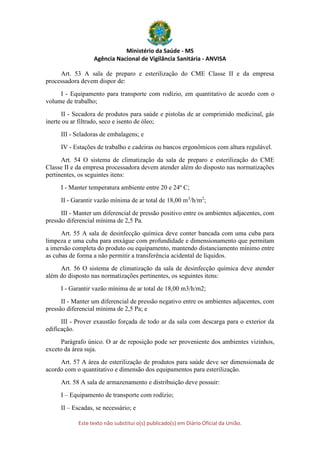 Ministério da Saúde - MS
Agência Nacional de Vigilância Sanitária - ANVISA
Este texto não substitui o(s) publicado(s) em Diário Oficial da União.
Art. 53 A sala de preparo e esterilização do CME Classe II e da empresa
processadora devem dispor de:
I - Equipamento para transporte com rodízio, em quantitativo de acordo com o
volume de trabalho;
II - Secadora de produtos para saúde e pistolas de ar comprimido medicinal, gás
inerte ou ar filtrado, seco e isento de óleo;
III - Seladoras de embalagens; e
IV - Estações de trabalho e cadeiras ou bancos ergonômicos com altura regulável.
Art. 54 O sistema de climatização da sala de preparo e esterilização do CME
Classe II e da empresa processadora devem atender além do disposto nas normatizações
pertinentes, os seguintes itens:
I - Manter temperatura ambiente entre 20 e 24º C;
II - Garantir vazão mínima de ar total de 18,00 m3
/h/m2
;
III - Manter um diferencial de pressão positivo entre os ambientes adjacentes, com
pressão diferencial mínima de 2,5 Pa.
Art. 55 A sala de desinfecção química deve conter bancada com uma cuba para
limpeza e uma cuba para enxágue com profundidade e dimensionamento que permitam
a imersão completa do produto ou equipamento, mantendo distanciamento mínimo entre
as cubas de forma a não permitir a transferência acidental de líquidos.
Art. 56 O sistema de climatização da sala de desinfecção química deve atender
além do disposto nas normatizações pertinentes, os seguintes itens:
I - Garantir vazão mínima de ar total de 18,00 m3/h/m2;
II - Manter um diferencial de pressão negativo entre os ambientes adjacentes, com
pressão diferencial mínima de 2,5 Pa; e
III - Prover exaustão forçada de todo ar da sala com descarga para o exterior da
edificação.
Parágrafo único. O ar de reposição pode ser proveniente dos ambientes vizinhos,
exceto da área suja.
Art. 57 A área de esterilização de produtos para saúde deve ser dimensionada de
acordo com o quantitativo e dimensão dos equipamentos para esterilização.
Art. 58 A sala de armazenamento e distribuição deve possuir:
I – Equipamento de transporte com rodízio;
II – Escadas, se necessário; e
 
