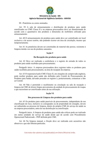 Ministério da Saúde - MS
Agência Nacional de Vigilância Sanitária - ANVISA
Este texto não substitui o(s) publicado(s) em Diário Oficial da União.
III - Prateleiras ou cestos aramados.
Art. 59 A sala de armazenamento e distribuição de produtos para saúde
esterilizados no CME Classe II e na empresa processadora deve ser dimensionada de
acordo com o quantitativo dos produtos e dimensões do mobiliário utilizado para
armazenamento.
Art. 60 O armazenamento de produtos para saúde deve ser centralizado em local
exclusivo e de acesso restrito, não podendo ocorrer em área de circulação, mesmo que
temporariamente.
Art. 61 As prateleiras devem ser constituídas de material não poroso, resistente à
limpeza úmida e ao uso de produtos saneantes.
Seção V
Da Recepção dos produtos para saúde
Art. 62 Deve ser realizada a conferência e o registro de entrada de todos os
produtos para saúde recebidos para processamento.
Parágrafo único. A empresa processadora deve registrar todos os produtos para
saúde recebidos para processamento, na área de recepção da empresa.
Art. 63 O responsável pelo CME Classe II, em situações de comprovada urgência,
pode receber produtos para saúde não definidos pelo Comitê de Processamento de
Produtos para Saúde, devendo proceder ao registro e, posteriormente, comunicar o fato
ao Comitê.
Art. 64 Não é permitido o recebimento ou circulação na sala de recepção e
limpeza da CME de têxteis limpos provenientes da unidade de processamento de roupas
e que necessitam ser esterilizados antes da sua utilização.
Seção VI
Dos processos de Limpeza dos produtos para saúde
Art. 65 Os produtos para saúde passíveis de processamento, independente da sua
classificação de risco, inclusive os consignados ou de propriedade do cirurgião, devem
ser submetidos ao processo de limpeza, dentro do próprio CME do serviço de saúde ou
na empresa processadora, antes de sua desinfecção ou esterilização.
Parágrafo único. A limpeza de produtos para saúde não críticos pode ser realizado
em outras unidades do serviço de saúde desde que de acordo com Procedimento
Operacional Padronizado - POP definido pelo CME.
Art. 66 Na limpeza manual, a fricção deve ser realizada com acessórios não
abrasivos e que não liberem partículas.
 