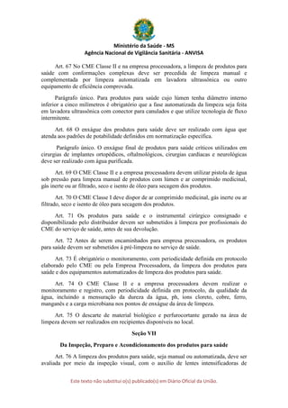 Ministério da Saúde - MS
Agência Nacional de Vigilância Sanitária - ANVISA
Este texto não substitui o(s) publicado(s) em Diário Oficial da União.
Art. 67 No CME Classe II e na empresa processadora, a limpeza de produtos para
saúde com conformações complexas deve ser precedida de limpeza manual e
complementada por limpeza automatizada em lavadora ultrassônica ou outro
equipamento de eficiência comprovada.
Parágrafo único. Para produtos para saúde cujo lúmen tenha diâmetro interno
inferior a cinco milímetros é obrigatório que a fase automatizada da limpeza seja feita
em lavadora ultrassônica com conector para canulados e que utilize tecnologia de fluxo
intermitente.
Art. 68 O enxágue dos produtos para saúde deve ser realizado com água que
atenda aos padrões de potabilidade definidos em normatização específica.
Parágrafo único. O enxágue final de produtos para saúde críticos utilizados em
cirurgias de implantes ortopédicos, oftalmológicos, cirurgias cardíacas e neurológicas
deve ser realizado com água purificada.
Art. 69 O CME Classe II e a empresa processadora devem utilizar pistola de água
sob pressão para limpeza manual de produtos com lúmen e ar comprimido medicinal,
gás inerte ou ar filtrado, seco e isento de óleo para secagem dos produtos.
Art. 70 O CME Classe I deve dispor de ar comprimido medicinal, gás inerte ou ar
filtrado, seco e isento de óleo para secagem dos produtos.
Art. 71 Os produtos para saúde e o instrumental cirúrgico consignado e
disponibilizado pelo distribuidor devem ser submetidos à limpeza por profissionais do
CME do serviço de saúde, antes de sua devolução.
Art. 72 Antes de serem encaminhados para empresa processadora, os produtos
para saúde devem ser submetidos à pré-limpeza no serviço de saúde.
Art. 73 É obrigatório o monitoramento, com periodicidade definida em protocolo
elaborado pelo CME ou pela Empresa Processadora, da limpeza dos produtos para
saúde e dos equipamentos automatizados de limpeza dos produtos para saúde.
Art. 74 O CME Classe II e a empresa processadora devem realizar o
monitoramento e registro, com periodicidade definida em protocolo, da qualidade da
água, incluindo a mensuração da dureza da água, ph, íons cloreto, cobre, ferro,
manganês e a carga microbiana nos pontos de enxágue da área de limpeza.
Art. 75 O descarte de material biológico e perfurocortante gerado na área de
limpeza devem ser realizados em recipientes disponíveis no local.
Seção VII
Da Inspeção, Preparo e Acondicionamento dos produtos para saúde
Art. 76 A limpeza dos produtos para saúde, seja manual ou automatizada, deve ser
avaliada por meio da inspeção visual, com o auxílio de lentes intensificadoras de
 