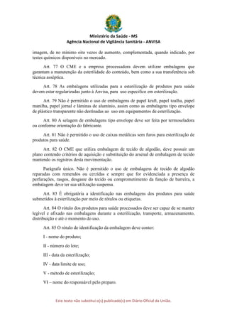 Ministério da Saúde - MS
Agência Nacional de Vigilância Sanitária - ANVISA
Este texto não substitui o(s) publicado(s) em Diário Oficial da União.
imagem, de no mínimo oito vezes de aumento, complementada, quando indicado, por
testes químicos disponíveis no mercado.
Art. 77 O CME e a empresa processadora devem utilizar embalagens que
garantam a manutenção da esterilidade do conteúdo, bem como a sua transferência sob
técnica asséptica.
Art. 78 As embalagens utilizadas para a esterilização de produtos para saúde
devem estar regularizadas junto à Anvisa, para uso especifico em esterilização.
Art. 79 Não é permitido o uso de embalagens de papel kraft, papel toalha, papel
manilha, papel jornal e lâminas de alumínio, assim como as embalagens tipo envelope
de plástico transparente não destinadas ao uso em equipamentos de esterilização.
Art. 80 A selagem de embalagens tipo envelope deve ser feita por termoseladora
ou conforme orientação do fabricante.
Art. 81 Não é permitido o uso de caixas metálicas sem furos para esterilização de
produtos para saúde.
Art. 82 O CME que utiliza embalagem de tecido de algodão, deve possuir um
plano contendo critérios de aquisição e substituição do arsenal de embalagem de tecido
mantendo os registros desta movimentação.
Parágrafo único. Não é permitido o uso de embalagens de tecido de algodão
reparadas com remendos ou cerzidas e sempre que for evidenciada a presença de
perfurações, rasgos, desgaste do tecido ou comprometimento da função de barreira, a
embalagem deve ter sua utilização suspensa.
Art. 83 É obrigatória a identificação nas embalagens dos produtos para saúde
submetidos à esterilização por meio de rótulos ou etiquetas.
Art. 84 O rótulo dos produtos para saúde processados deve ser capaz de se manter
legível e afixado nas embalagens durante a esterilização, transporte, armazenamento,
distribuição e até o momento do uso.
Art. 85 O rótulo de identificação da embalagem deve conter:
I - nome do produto;
II - número do lote;
III - data da esterilização;
IV - data limite de uso;
V - método de esterilização;
VI – nome do responsável pelo preparo.
 