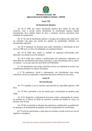 Ministério da Saúde - MS
Agência Nacional de Vigilância Sanitária - ANVISA
Este texto não substitui o(s) publicado(s) em Diário Oficial da União.
Seção VIII
Da Desinfecção Química
Art. 86 O CME que realize desinfecção química deve dispor de uma sala
exclusiva. Caso o serviço realize desinfecção ou esterilização química líquida
automatizada, deve também dispor de área e condições técnicas necessárias para
instalação do equipamento.
Art. 87 Na sala de desinfecção química o enxágue dos produtos para saúde deve
ser realizado com água que atenda aos padrões de potabilidade definidos em
normatização específica.
Art. 88 O transporte de produtos para saúde submetidos à desinfecção de alto
nível no CME deve ser feito em embalagem ou recipiente fechado.
Art. 89 O CME deve adotar as medidas de segurança preconizadas pelo
fabricante, em relação ao uso de saneantes.
Art. 90 O CME deve realizar a monitorização dos parâmetros indicadores de
efetividade dos desinfetantes para artigo semicrítico, como concentração, pH ou outros,
no mínimo 1 vez ao dia, antes do inicio DAS ATIVIDADES.
§ 1º Os desinfetantes para artigo semicrítico devem ser utilizados de acordo com
os parâmetros definidos no registro do produto.
§ 2º Os parâmetros, inicial e subsequentes, dos desinfetantes para artigo
semicrítico, devem ser registrados e arquivados pelo prazo mínimo de cinco anos.
Seção IX
Da Esterilização
Art. 91 É proibido o uso de autoclave gravitacional de capacidade superior a 100
litros.
Art. 92 Não é permitido o uso de estufas para a esterilização de produtos para
saúde.
Art. 93 É obrigatório a realização de teste para avaliar o desempenho do sistema
de remoção de ar (Bowie & Dick) da autoclave assistida por bomba de vácuo, no
primeiro ciclo do dia.
Art. 94 Não é permitido à alteração dos parâmetros estabelecidos na qualificação
de operação e de desempenho de qualquer ciclo dos equipamentos de esterilização.
§ 1º O ciclo de esterilização a vapor para uso imediato só pode ocorrer em caso de
urgência e emergência.
 