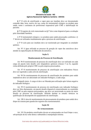 Ministério da Saúde - MS
Agência Nacional de Vigilância Sanitária - ANVISA
Este texto não substitui o(s) publicado(s) em Diário Oficial da União.
§ 2º O ciclo de esterilização a vapor para uso imediato deve ser documentado
contendo data, hora, motivo do uso, nome do instrumental cirúrgico ou produto para
saúde, nome e assinatura do profissional responsável pelo CME e identificação do
paciente.
§ 3º O registro do ciclo mencionado no § 2º deve estar disponível para a avaliação
pela Autoridade Sanitária.
§ 4º O instrumental cirúrgico e os produtos para saúde processados conforme o §
1º devem ser utilizados imediatamente após o processo de esterilização.
§ 5º O ciclo para uso imediato deve ser monitorado por integrador ou emulador
químico.
Art. 95 A água utilizada no processo de geração do vapor das autoclaves deve
atender às especificações do fabricante da autoclave.
Seção X
Monitoramento do Processo de Esterilização
Art. 96 O monitoramento do processo de esterilização deve ser realizado em cada
carga em pacote teste desafio com integradores químicos (classes 5 ou 6), segundo
rotina definida pelo próprio CME ou pela empresa processadora.
Art. 97 O monitoramento do processo de esterilização com indicadores físicos
deve ser registrado a cada ciclo de esterilização.
Art. 98 No monitoramento do processo de esterilização dos produtos para saúde
implantáveis deve ser adicionado um indicador biológico, a cada carga.
Parágrafo único. A carga só deve ser liberada para utilização após leitura negativa
do indicador biológico.
Art. 99 O monitoramento do processo de esterilização com indicador biológico
deve ser feito diariamente, em pacote desafio disponível comercialmente ou construído
pelo CME ou pela empresa processadora, que deve ser posicionado no ponto de maior
desafio ao processo de esterilização, definido durante os estudos térmicos na
qualificação de desempenho do equipamento de esterilização.
Art. 100 A área de monitoramento do processamento de produtos para saúde deve
dispor de sistema para guarda dos registros dos monitoramentos.
Seção XI
Do Armazenamento
Art. 101 Os produtos esterilizados devem ser armazenados em local limpo e seco,
sob proteção da luz solar direta e submetidos à manipulação mínima.
 
