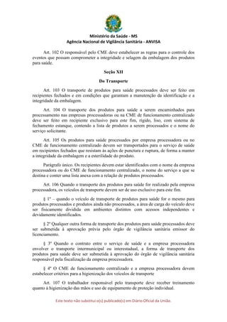 Ministério da Saúde - MS
Agência Nacional de Vigilância Sanitária - ANVISA
Este texto não substitui o(s) publicado(s) em Diário Oficial da União.
Art. 102 O responsável pelo CME deve estabelecer as regras para o controle dos
eventos que possam comprometer a integridade e selagem da embalagem dos produtos
para saúde.
Seção XII
Do Transporte
Art. 103 O transporte de produtos para saúde processados deve ser feito em
recipientes fechados e em condições que garantam a manutenção da identificação e a
integridade da embalagem.
Art. 104 O transporte dos produtos para saúde a serem encaminhados para
processamento nas empresas processadoras ou na CME de funcionamento centralizado
deve ser feito em recipiente exclusivo para este fim, rígido, liso, com sistema de
fechamento estanque, contendo a lista de produtos a serem processados e o nome do
serviço solicitante.
Art. 105 Os produtos para saúde processados por empresa processadora ou no
CME de funcionamento centralizado devem ser transportados para o serviço de saúde
em recipientes fechados que resistam às ações de punctura e ruptura, de forma a manter
a integridade da embalagem e a esterilidade do produto.
Parágrafo único. Os recipientes devem estar identificados com o nome da empresa
processadora ou do CME de funcionamento centralizado, o nome do serviço a que se
destina e conter uma lista anexa com a relação de produtos processados.
Art. 106 Quando o transporte dos produtos para saúde for realizado pela empresa
processadora, os veículos de transporte devem ser de uso exclusivo para este fim.
§ 1º – quando o veículo de transporte de produtos para saúde for o mesmo para
produtos processados e produtos ainda não processados, a área de carga do veículo deve
ser fisicamente dividida em ambientes distintos com acessos independentes e
devidamente identificados.
§ 2º Qualquer outra forma de transporte dos produtos para saúde processados deve
ser submetida à aprovação prévia pelo órgão de vigilância sanitária emissor do
licenciamento.
§ 3º Quando o contrato entre o serviço de saúde e a empresa processadora
envolver o transporte intermunicipal ou interestadual, a forma de transporte dos
produtos para saúde deve ser submetida à aprovação do órgão de vigilância sanitária
responsável pela fiscalização da empresa processadora.
§ 4º O CME de funcionamento centralizado e a empresa processadora devem
estabelecer critérios para a higienização dos veículos de transporte
Art. 107 O trabalhador responsável pelo transporte deve receber treinamento
quanto à higienização das mãos e uso de equipamento de proteção individual.
 
