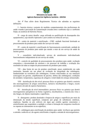 Ministério da Saúde - MS
Agência Nacional de Vigilância Sanitária - ANVISA
Este texto não substitui o(s) publicado(s) em Diário Oficial da União.
Art. 4º Para efeito deste Regulamento Técnico são adotadas as seguintes
definições:
I - barreira técnica: conjunto de medidas comportamentais dos profissionais de
saúde visando à prevenção de contaminação cruzada entre o ambiente sujo e o ambiente
limpo, na ausência de barreiras físicas;
II - carga de maior desafio: carga utilizada na qualificação de desempenho dos
equipamentos, cujo desafio represente o pior cenário na rotina do serviço;
III - centro de material e esterilização - CME: unidade funcional destinada ao
processamento de produtos para saúde dos serviços de saúde;
IV - centro de material e esterilização de funcionamento centralizado: unidade de
processamento de produtos para saúde que atende a mais de um serviço de saúde do
mesmo gestor;
V - consultório individualizado: serviço de atendimento individualizado
funcionalmente independente de um serviço de saúde;
VI - controle de qualidade do processamento dos produtos para saúde: avaliação
sistemática e documentada da estrutura e do processo de trabalho e avaliação dos
resultados de todas as etapas do processamento de produtos para saúde;
VII - data limite de uso do produto esterilizado: prazo estabelecido em cada
instituição, baseado em um plano de avaliação da integridade das embalagens,
fundamentado na resistência das embalagens, eventos relacionados ao seu manuseio
(estocagem em gavetas, empilhamento de pacotes, dobras das embalagens), condições
de umidade e temperatura, segurança da selagem e rotatividade do estoque armazenado;
VIII – desinfecção de alto nível: processo físico ou químico que destrói a maioria
dos microrganismos de artigos semicríticos, inclusive micobactérias e fungos, exceto
um número elevado de esporos bacterianos;
IX – desinfecção de nível intermediário: processo físico ou químico que destrói
microrganismos patogênicos na forma vegetativa, micobactérias, a maioria dos vírus e
dos fungos, de objetos inanimados e superfícies;
X - detergentes: produto destinado a limpeza de artigos e superfícies por meio da
diminuição da tensão superficial, composto por grupo de substâncias sintéticas,
orgânicas, líquidas ou pós solúveis em água que contêm agentes umectantes e
emulsificantes que suspendem a sujidade e evitam a formação de compostos insolúveis
ou espuma no instrumento ou na superfície;
XI - embalagem para esterilização de produtos para saúde: invólucro que permite
a entrada e saída do ar e do agente esterilizante e impede a entrada de microorganismos:
 