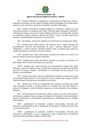 Ministério da Saúde - MS
Agência Nacional de Vigilância Sanitária - ANVISA
Este texto não substitui o(s) publicado(s) em Diário Oficial da União.
XII - lavadora ultrassônica: equipamento automatizado de limpeza que utiliza o
princípio da cavitação, em que ondas de energia acústica propagadas em solução aquosa
rompem os elos que fixam a partícula de sujidade à superfície do produto;
XIII - limpeza: remoção de sujidades orgânicas e inorgânicas, redução da carga
microbiana presente nos produtos para saúde, utilizando água, detergentes, produtos e
acessórios de limpeza, por meio de ação mecânica (manual ou automatizada), atuando
em superfícies internas (lúmen) e externas, de forma a tornar o produto seguro para
manuseio e preparado para desinfecção ou esterilização;
XIV - pré-limpeza: remoção da sujidade visível presente nos produtos para saúde;
XV - produtos para saúde críticos: são produtos para a saúde utilizados em
procedimentos invasivos com penetração de pele e mucosas adjacentes, tecidos
subepteliais, e sistema vascular, incluindo também todos os produtos para saúde que
estejam diretamente conectados com esses sistemas;
XVI - produtos para saúde semi-críticos: produtos que entram em contato com
pele não íntegra ou mucosas íntegras colonizadas;
XVII - produtos para saúde não-críticos: produtos que entram em contato com
pele íntegra ou não entram em contato com o paciente;
XVIII - produtos para saúde passíveis de processamento: produto para saúde
fabricado a partir de matérias primas e conformação estrutural, que permitem repetidos
processos de limpeza, preparo e desinfecção ou esterilização, até que percam a sua
eficácia e funcionalidade;
XIX - produto para saúde crítico de conformação complexa: produtos para saúde
que possuam lúmem inferior a cinco milímetros ou com fundo cego, espaços internos
inacessíveis para a fricção direta, reentrâncias ou válvulas;
XX – produto para saúde de conformação não complexa: produtos para saúde
cujas superfícies internas e externas podem ser atingidas por escovação durante o
processo de limpeza e tenham diâmetros superiores a cinco milímetros nas estruturas
tubulares;
XXI - processamento de produto para saúde: conjunto de ações relacionadas à
pré-limpeza, recepção, limpeza, secagem, avaliação da integridade e da funcionalidade,
preparo, desinfecção ou esterilização, armazenamento e distribuição para as unidades
consumidoras;
XXII - qualificação da instalação: evidência documentada, fornecida pelo
fabricante ou distribuidor, de que o equipamento foi entregue e instalado de acordo com
as suas especificações;
XXIII - qualificação de operação: evidência documentada, fornecida pelo
fabricante ou distribuidor, de que o equipamento, após a qualificação da instalação,
opera dentro dos parâmetros originais de fabricação;
 