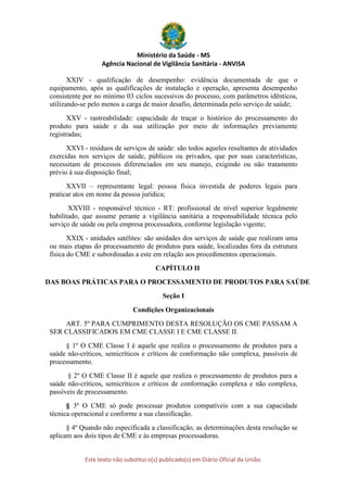 Ministério da Saúde - MS
Agência Nacional de Vigilância Sanitária - ANVISA
Este texto não substitui o(s) publicado(s) em Diário Oficial da União.
XXIV - qualificação de desempenho: evidência documentada de que o
equipamento, após as qualificações de instalação e operação, apresenta desempenho
consistente por no mínimo 03 ciclos sucessivos do processo, com parâmetros idênticos,
utilizando-se pelo menos a carga de maior desafio, determinada pelo serviço de saúde;
XXV - rastreabilidade: capacidade de traçar o histórico do processamento do
produto para saúde e da sua utilização por meio de informações previamente
registradas;
XXVI - resíduos de serviços de saúde: são todos aqueles resultantes de atividades
exercidas nos serviços de saúde, públicos ou privados, que por suas características,
necessitam de processos diferenciados em seu manejo, exigindo ou não tratamento
prévio à sua disposição final;
XXVII – representante legal: pessoa física investida de poderes legais para
praticar atos em nome da pessoa jurídica;
XXVIII - responsável técnico - RT: profissional de nível superior legalmente
habilitado, que assume perante a vigilância sanitária a responsabilidade técnica pelo
serviço de saúde ou pela empresa processadora, conforme legislação vigente;
XXIX - unidades satélites: são unidades dos serviços de saúde que realizam uma
ou mais etapas do processamento de produtos para saúde, localizadas fora da estrutura
física do CME e subordinadas a este em relação aos procedimentos operacionais.
CAPÍTULO II
DAS BOAS PRÁTICAS PARA O PROCESSAMENTO DE PRODUTOS PARA SAÚDE
Seção I
Condições Organizacionais
ART. 5º PARA CUMPRIMENTO DESTA RESOLUÇÃO OS CME PASSAM A
SER CLASSIFICADOS EM CME CLASSE I E CME CLASSE II.
§ 1º O CME Classe I é aquele que realiza o processamento de produtos para a
saúde não-críticos, semicríticos e críticos de conformação não complexa, passíveis de
processamento.
§ 2º O CME Classe II é aquele que realiza o processamento de produtos para a
saúde não-críticos, semicríticos e críticos de conformação complexa e não complexa,
passíveis de processamento.
§ 3º O CME só pode processar produtos compatíveis com a sua capacidade
técnica operacional e conforme a sua classificação.
§ 4º Quando não especificada a classificação, as determinações desta resolução se
aplicam aos dois tipos de CME e às empresas processadoras.
 