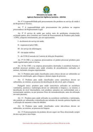 Ministério da Saúde - MS
Agência Nacional de Vigilância Sanitária - ANVISA
Este texto não substitui o(s) publicado(s) em Diário Oficial da União.
Art. 6º A responsabilidade pelo processamento dos produtos no serviço de saúde é
do Responsável Técnico.
Art. 7º A responsabilidade pelo processamento dos produtos na empresa
processadora é do Representante Legal.
Art. 8º O serviço de saúde que realize mais de quinhentas cirurgias/mês,
excluindo partos, deve constituir um Comitê de Processamento de Produtos para Saúde
- CPPS, composto minimamente, por um representante:
I - da diretoria do serviço de saúde;
II - responsável pelo CME;
III - do serviço de enfermagem;
IV - da equipe médica;
V - da CCIH (Comissão de Controle de Infecção Hospitalar).
Art. 9º O CME e as empresas processadoras só podem processar produtos para
saúde regularizados junto à Anvisa.
Art. 10 No CME e na empresa processadora destinadas à assistência humana é
proibido processar produtos para saúde oriundos de procedimentos realizados em
animais, incluindo cirurgias experimentais.
Art. 11 Produtos para saúde classificados como críticos devem ser submetidos ao
processo de esterilização, após a limpeza e demais etapas do processo.
Art. 12 Produtos para saúde classificados como semicríticos devem ser
submetidos, no mínimo, ao processo de desinfecção de alto nível, após a limpeza.
Parágrafo único. produtos para saúde semicríticos utilizados na assistência
ventilatória, anestesia e inaloterapia devem ser submetidos à limpeza e, no mínimo, à
desinfecção de nível intermediário, com produtos saneantes em conformidade com a
normatização sanitária, ou por processo físico de termodesinfecção, antes da utilização
em outro paciente;
Art. 13 - Produtos para saúde utilizados na assistência ventilatória e inaloterapia,
não poderão ser submetidos à desinfecção por métodos de imersão química líquida com
a utilização de saneantes a base de aldeídos.
Art. 14 Produtos para saúde classificados como não-críticos devem ser
submetidos, no mínimo, ao processo de limpeza.
Art. 15 O processamento de produtos devem seguir um fluxo direcionado sempre
da área suja para a área limpa.
 