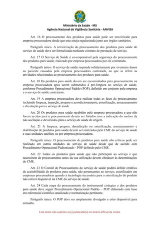 Ministério da Saúde - MS
Agência Nacional de Vigilância Sanitária - ANVISA
Este texto não substitui o(s) publicado(s) em Diário Oficial da União.
Art. 16 O processamento dos produtos para saúde pode ser terceirizado para
empresa processadora desde que esta esteja regularizada junto aos órgãos sanitários.
Parágrafo único. A terceirização do processamento dos produtos para saúde do
serviço de saúde deve ser formalizada mediante contrato de prestação de serviço.
Art. 17 O Serviço de Saúde é co-responsável pela segurança do processamento
dos produtos para saúde, realizado por empresa processadora por ele contratada.
Parágrafo único. O serviço de saúde responde solidariamente por eventuais danos
ao paciente causados pela empresa processadora contratada, no que se refere às
atividades relacionadas ao processamento dos produtos para saúde.
Art. 18 Os produtos para saúde devem ser encaminhados para processamento na
empresa processadora após serem submetidos à pré-limpeza no serviço de saúde,
conforme Procedimento Operacional Padrão (POP), definido em conjunto pela empresa
e o serviço de saúde contratante.
Art. 19 A empresa processadora deve realizar todas as fases do processamento
incluindo limpeza, inspeção, preparo e acondicionamento, esterilização, armazenamento
e devolução para o serviço de saúde.
Art. 20 Os produtos para saúde recebidos pela empresa processadora e que não
forem aceitos para o processamento devem ser listados com a indicação do motivo da
não aceitação e devolvidos para o serviço de saúde de origem.
Art. 21 A limpeza, preparo, desinfecção ou esterilização, armazenamento e
distribuição de produtos para saúde devem ser realizados pelo CME do serviço de saúde
e suas unidades satélites ou por empresa processadora.
Parágrafo único. O processamento de produtos para saúde não críticos pode ser
realizado em outras unidades do serviço de saúde desde que de acordo com
Procedimento Operacional Padronizado - POP definido pelo CME.
Art. 22 Todos os produtos para saúde que não pertençam ao serviço e que
necessitem de processamento antes da sua utilização devem obedecer às determinações
do CME.
Art. 23 O Comitê de Processamento do serviço de saúde poderá definir critérios
de aceitabilidade de produtos para saúde, não pertencentes ao serviço, esterilizados em
empresas processadoras quando a tecnologia necessária para a esterilização do produto
não estiver disponível na CME do serviço de saúde.
Art. 24 Cada etapa do processamento do instrumental cirúrgico e dos produtos
para saúde deve seguir Procedimento Operacional Padrão – POP elaborado com base
em referencial científico atualizado e normatização pertinente.
Parágrafo único. O POP deve ser amplamente divulgado e estar disponível para
consulta.
 