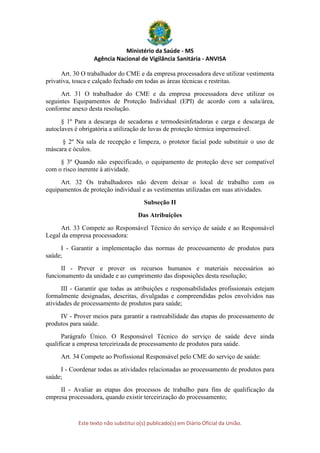 Ministério da Saúde - MS
Agência Nacional de Vigilância Sanitária - ANVISA
Este texto não substitui o(s) publicado(s) em Diário Oficial da União.
Art. 30 O trabalhador do CME e da empresa processadora deve utilizar vestimenta
privativa, touca e calçado fechado em todas as áreas técnicas e restritas.
Art. 31 O trabalhador do CME e da empresa processadora deve utilizar os
seguintes Equipamentos de Proteção Individual (EPI) de acordo com a sala/área,
conforme anexo desta resolução.
§ 1º Para a descarga de secadoras e termodesinfetadoras e carga e descarga de
autoclaves é obrigatória a utilização de luvas de proteção térmica impermeável.
§ 2º Na sala de recepção e limpeza, o protetor facial pode substituir o uso de
máscara e óculos.
§ 3º Quando não especificado, o equipamento de proteção deve ser compatível
com o risco inerente à atividade.
Art. 32 Os trabalhadores não devem deixar o local de trabalho com os
equipamentos de proteção individual e as vestimentas utilizadas em suas atividades.
Subseção II
Das Atribuições
Art. 33 Compete ao Responsável Técnico do serviço de saúde e ao Responsável
Legal da empresa processadora:
I - Garantir a implementação das normas de processamento de produtos para
saúde;
II - Prever e prover os recursos humanos e materiais necessários ao
funcionamento da unidade e ao cumprimento das disposições desta resolução;
III - Garantir que todas as atribuições e responsabilidades profissionais estejam
formalmente designadas, descritas, divulgadas e compreendidas pelos envolvidos nas
atividades de processamento de produtos para saúde;
IV - Prover meios para garantir a rastreabilidade das etapas do processamento de
produtos para saúde.
Parágrafo Único. O Responsável Técnico do serviço de saúde deve ainda
qualificar a empresa terceirizada de processamento de produtos para saúde.
Art. 34 Compete ao Profissional Responsável pelo CME do serviço de saúde:
I - Coordenar todas as atividades relacionadas ao processamento de produtos para
saúde;
II - Avaliar as etapas dos processos de trabalho para fins de qualificação da
empresa processadora, quando existir terceirização do processamento;
 