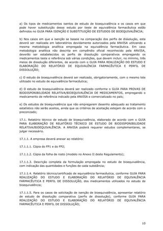 a) Os tipos de medicamentos isentos de estudo de bioequivalência e os casos em que
pode haver substituição desse estudo por teste de equivalência farmacêutica estão
definidos no GUIA PARA ISENÇÃO E SUBSTITUIÇÃO DE ESTUDOS DE BIOEQUIVALÊNCIA;

b) Nos casos em que a isenção se baseie na comparação dos perfis de dissolução, esta
deverá ser realizada em laboratórios devidamente autorizados pela ANVISA utilizando a
mesma metodologia analítica empregada na equivalência farmacêutica. Em caso
metodologia analítica não descrita em compêndio oficial reconhecido pela ANVISA,
deverão ser estabelecidos os perfis de dissolução comparativos empregando os
medicamentos teste e referência sob várias condições, que devem incluir, no mínimo, três
meios de dissolução diferentes, de acordo com o GUIA PARA REALIZAÇÃO DO ESTUDO E
ELABORAÇÃO DO RELATÓRIO DE EQUIVALÊNCIA FARMACÊUTICA E PERFIL DE
DISSOLUÇÃO;

c) O estudo de bioequivalência deverá ser realizado, obrigatoriamente, com o mesmo lote
utilizado no estudo de equivalência farmacêutica;

d) O estudo de bioequivalência deverá ser realizado conforme o GUIA PARA PROVAS DE
BIODISPONIBILIDADE RELATIVA/BIOEQUIVALÊNCIA DE MEDICAMENTOS, empregando o
medicamento de referência indicado pela ANVISA e comercializado no país;

e) Os estudos de bioequivalência que não empregarem desenho adequado ao tratamento
estatístico não serão aceitos, ainda que os critérios de aceitação estejam de acordo com o
preconizado;

17.1. Relatório técnico de estudo de bioequivalência, elaborado de acordo com o GUIA
PARA ELABORAÇÃO DE RELATÓRIO TÉCNICO DE ESTUDO DE BIODISPONIBILIDADE
RELATIVA/BIOEQUIVALÊNCIA. A ANVISA poderá requerer estudos complementares, se
julgar necessário.

17.1.1. A empresa deverá anexar ao relatório:

17.1.1.1. Cópia do FP1 e do FP2;

17.1.1.2. Cópia da folha de rosto (modelo no Anexo II deste Regulamento);

17.1.1.3. Descrição completa da formulação empregada no estudo de bioequivalência,
com indicação das quantidades e funções de cada substância;

17.1.1.4. Relatório técnico/certificado de equivalência farmacêutica, conforme GUIA PARA
REALIZAÇÃO DO ESTUDO E ELABORAÇÃO DO RELATÓRIO DE EQUIVALÊNCIA
FARMACÊUTICA E PERFIL DE DISSOLUÇÃO, dos medicamentos utilizados no estudo de
bioequivalência;

17.1.1.5. Para os casos de solicitação de isenção de bioequivalência, apresentar relatório
de estudo de dissolução comparativa (perfis de dissolução), conforme GUIA PARA
REALIZAÇÃO DO ESTUDO E ELABORAÇÃO DO RELATÓRIO DE EQUIVALÊNCIA
FARMACÊUTICA E PERFIL DE DISSOLUÇÃO;




                                                                                       10
 