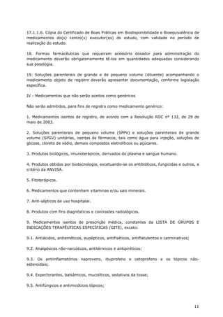 17.1.1.6. Cópia do Certificado de Boas Práticas em Biodisponibilidade e Bioequivalência de
medicamentos do(s) centro(s) executor(es) do estudo, com validade no período de
realização do estudo.

18. Formas farmacêuticas que requeiram acessório dosador para administração do
medicamento deverão obrigatoriamente tê-los em quantidades adequadas considerando
sua posologia.

19. Soluções parenterais de grande e de pequeno volume (diluente) acompanhando o
medicamento objeto de registro deverão apresentar documentação, conforme legislação
específica.

IV - Medicamentos que não serão aceitos como genéricos

Não serão admitidos, para fins de registro como medicamento genérico:

1. Medicamentos isentos de registro, de acordo com a Resolução RDC nº 132, de 29 de
maio de 2003.

2. Soluções parenterais de pequeno volume (SPPV) e soluções parenterais de grande
volume (SPGV) unitárias, isentas de fármacos, tais como água para injeção, soluções de
glicose, cloreto de sódio, demais compostos eletrolíticos ou açúcares.

3. Produtos biológicos, imunoterápicos, derivados do plasma e sangue humano.

4. Produtos obtidos por biotecnologia, excetuando-se os antibióticos, fungicidas e outros, a
critério da ANVISA.

5. Fitoterápicos.

6. Medicamentos que contenham vitaminas e/ou sais minerais.

7. Anti-sépticos de uso hospitalar.

8. Produtos com fins diagnósticos e contrastes radiológicos.

9. Medicamentos isentos de prescrição médica, constantes da LISTA DE GRUPOS E
INDICAÇÕES TERAPÊUTICAS ESPECÍFICAS (GITE), exceto:

9.1. Antiácidos, antieméticos, eupépticos, antifiséticos, antiflatulentos e carminativos;

9.2. Analgésicos não-narcóticos, antitérmicos e antipiréticos;

9.3. Os antiinflamatórios naproxeno, ibuprofeno e cetoprofeno e os tópicos não-
esteroidais;

9.4. Expectorantes, balsâmicos, mucolíticos, sedativos da tosse;

9.5. Antifúngicos e antimicóticos tópicos;




                                                                                            11
 
