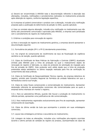a) Deverá ser encaminhada à ANVISA toda a documentação referente à descrição das
alterações, inclusões, notificações e cancelamentos realizados no medicamento produzido
após obtenção do registro, conforme legislação específica;

b) A empresa só poderá comercializar o produto com a alteração, inclusão e/ou notificação
proposta após a publicação do deferimento da petição no DOU, quando aplicável;

c) Caso se constate alguma alteração, inclusão e/ou notificação no medicamento que não
tenha sido previamente comunicada e aprovada pela ANVISA, a empresa será penalizada
com o cancelamento do registro do medicamento.

3. Critérios e condições para renovação de registro

a) Para a renovação de registro de medicamento genérico, a empresa deverá apresentar a
documentação seguinte:

3.1. Formulários de petição (FP-1 e FP-2) devidamente preenchidos;

3.2. Via original do comprovante de recolhimento da taxa de fiscalização de vigilância
sanitária ou de isenção, quando aplicável;

3.3. Cópia do Certificado de Boas Práticas de Fabricação e Controle (CBPFC) atualizado
emitido pela ANVISA para a linha de produção na qual o medicamento objeto de
renovação de registro é fabricado, ou cópia do protocolo de solicitação de inspeção para
fins de emissão do CBPFC. Este protocolo será válido desde que a linha de produção
pretendida esteja satisfatória na última inspeção realizada para fins de verificação do
cumprimento das boas práticas.

3.4. Cópia do Certificado de Responsabilidade Técnica vigente, da empresa detentora do
registro, emitido pelo Conselho Regional de Farmácia da unidade federativa em que o
farmacêutico exerce sua função.

3.5. Cópia de notas fiscais comprovando a comercialização do medicamento. Apresentar
declaração referente às apresentações comerciais não comercializadas para as quais a
empresa tenha interesse em manter o registro;

3.5.1. Para os Laboratórios Oficiais, quando não houver a produção do medicamento no
referido período, apresentar uma justificativa da não comercialização.

3.5.2. Para medicamentos registrados exclusivamente para fins de exportação, apresentar
comprovante de exportação.

3.6. Cópia da última versão da bula que acompanha o produto em suas embalagens
comerciais;

3.7. Layout das embalagens primárias e secundárias do medicamento;

3.8. Listagem de todas as alterações, inclusões e/ou notificações pós-registro ocorridas
durante o último período de validade do registro do produto, acompanhados de cópia da




                                                                                      13
 