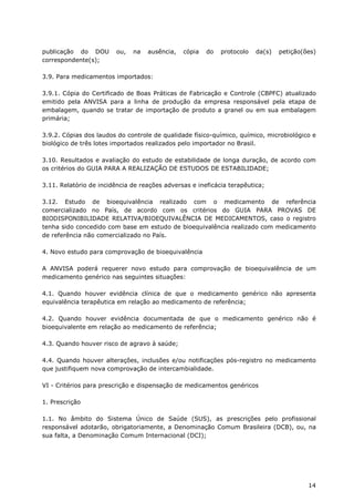 publicação do DOU        ou,   na   ausência,   cópia   do   protocolo   da(s)   petição(ões)
correspondente(s);

3.9. Para medicamentos importados:

3.9.1. Cópia do Certificado de Boas Práticas de Fabricação e Controle (CBPFC) atualizado
emitido pela ANVISA para a linha de produção da empresa responsável pela etapa de
embalagem, quando se tratar de importação de produto a granel ou em sua embalagem
primária;

3.9.2. Cópias dos laudos do controle de qualidade físico-químico, químico, microbiológico e
biológico de três lotes importados realizados pelo importador no Brasil.

3.10. Resultados e avaliação do estudo de estabilidade de longa duração, de acordo com
os critérios do GUIA PARA A REALIZAÇÃO DE ESTUDOS DE ESTABILIDADE;

3.11. Relatório de incidência de reações adversas e ineficácia terapêutica;

3.12. Estudo de bioequivalência realizado com o medicamento de referência
comercializado no País, de acordo com os critérios do GUIA PARA PROVAS DE
BIODISPONIBILIDADE RELATIVA/BIOEQUIVALÊNCIA DE MEDICAMENTOS, caso o registro
tenha sido concedido com base em estudo de bioequivalência realizado com medicamento
de referência não comercializado no País.

4. Novo estudo para comprovação de bioequivalência

A ANVISA poderá requerer novo estudo para comprovação de bioequivalência de um
medicamento genérico nas seguintes situações:

4.1. Quando houver evidência clínica de que o medicamento genérico não apresenta
equivalência terapêutica em relação ao medicamento de referência;

4.2. Quando houver evidência documentada de que o medicamento genérico não é
bioequivalente em relação ao medicamento de referência;

4.3. Quando houver risco de agravo à saúde;

4.4. Quando houver alterações, inclusões e/ou notificações pós-registro no medicamento
que justifiquem nova comprovação de intercambialidade.

VI - Critérios para prescrição e dispensação de medicamentos genéricos

1. Prescrição

1.1. No âmbito do Sistema Único de Saúde (SUS), as prescrições pelo profissional
responsável adotarão, obrigatoriamente, a Denominação Comum Brasileira (DCB), ou, na
sua falta, a Denominação Comum Internacional (DCI);




                                                                                          14
 