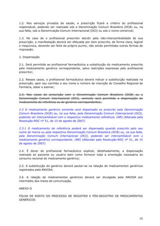 1.2. Nos serviços privados de saúde, a prescrição ficará a critério do profissional
responsável, podendo ser realizada sob a Denominação Comum Brasileira (DCB) ou, na
sua falta, sob a Denominação Comum Internacional (DCI) ou sob o nome comercial;

1.3. No caso de o profissional prescritor decidir pela não-intercambialidade de sua
prescrição, a manifestação deverá ser efetuada por item prescrito, de forma clara, legível
e inequívoca, devendo ser feita de próprio punho, não sendo permitidas outras formas de
impressão.

2. Dispensação

2.1. Será permitida ao profissional farmacêutico a substituição do medicamento prescrito
pelo medicamento genérico correspondente, salvo restrições expressas pelo profissional
prescritor;

2.2. Nesses casos, o profissional farmacêutico deverá indicar a substituição realizada na
prescrição, apor seu carimbo a seu nome e número de inscrição do Conselho Regional de
Farmácia, datar e assinar;

2.3. Nos casos de prescrição com a Denominação Comum Brasileira (DCB) ou a
Denominação Comum Internacional (DCI), somente será permitida a dispensação do
medicamento de referência ou de genérico correspondentes;

2.3 O medicamento genérico somente será dispensado se prescrito pela Denominação
Comum Brasileira (DCB) ou, na sua falta, pela Denominação Comum Internacional (DCI),
podendo ser intercambiável com o respectivo medicamento referência. (NR) (Alterado pela
Resolução-RDC nº 51, de 15 de agosto de 2007)

2.3.1 O medicamento de referência poderá ser dispensado quando prescrito pelo seu
nome de marca ou pela respectiva Denominação Comum Brasileira (DCB) ou, na sua falta,
pela Denominação Comum Internacional (DCI), podendo ser intercambiável com o
medicamento genérico correspondente. (NR) (Alterado pela Resolução-RDC nº 51, de 15
de agosto de 2007)

2.4. É dever do profissional farmacêutico explicar, detalhadamente, a dispensação
realizada ao paciente ou usuário bem como fornecer toda a orientação necessária ao
consumo racional do medicamento genérico;

2.5. A substituição do genérico deverá pautar-se na relação de medicamentos genéricos
registrados pela ANVISA;

2.6. A relação de medicamentos genéricos deverá ser divulgada pela ANVISA por
intermédio dos meios de comunicação.

ANEXO II

FOLHA DE ROSTO DO PROCESSO DE REGISTRO E PÓS-REGISTRO DE MEDICAMENTOS
GENÉRICOS




                                                                                       15
 