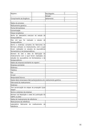 Registro                                                     Pós-Registro
                                                             Petição:
Cumprimento de Exigência                                     Aditamento


Dados do processo
Medicamento genérico
Forma farmacêutica
Concentração
Classe terapêutica
Nome do laboratório executor do estudo de
bioequivalência
País     em    que     foi    realizado    o   estudo   de
bioequivalência
Nome e endereço completo do fabricante do
fármaco utilizado no medicamento, com o qual
foram realizados os estudos de equivalência
farmacêutica e de bioequivalência.
Número        do   lote   e   data    de   fabricação   do
medicamento com o qual foram realizados os
estudos de equivalência de farmacêutica e de
bioequivalência.
Dados da empresa solicitante do registro
Empresa solicitante
Endereço
Telefone
Fax
E-mail
Responsável técnico
Dados da(s) empresa(s) fabricante/produtora do medicamento genérico
Fabricante do medicamento
Endereço
Tem terceirização de etapas da produção? Qual
etapa?
Nome e endereço da empresa
Número da Resolução e data de publicação do
CBPFC no DOU
Dados do medicamento de referência
Medicamento de referência
Laboratório        fabricante    do   medicamento       de
referência




                                                                            16
 