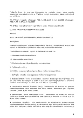 Parágrafo único. As empresas interessadas na execução desses testes deverão
providenciar seu cadastramento na ANVISA e cumprir os requisitos legais pertinentes à
sua atividade.

Art. 4º Ficam revogadas a Resolução-RDC nº. 135, de 29 de maio de 2003, e Resolução-
RDC nº. 72, de 07 de abril de 2004.

Art. 5º Esta Resolução entra em vigor 90 dias após a data da sua publicação.

CLÁUDIO MAIEROVITCH PESSANHA HENRIQUES

ANEXO I

REGULAMENTO TÉCNICO PARA MEDICAMENTOS GENÉRICOS

Abrangência

Este Regulamento tem a finalidade de estabelecer preceitos e procedimentos técnicos para
registro de medicamento genérico no Brasil, descritos nos itens seguintes.

I. Definições utilizadas para registro de medicamentos genéricos.

II. Medidas antecedentes ao registro.

III. Documentação para registro.

IV. Medicamentos que não serão aceitos como genéricos.

V. Medidas pós-registro.

VI. Critérios para prescrição e dispensação de medicamentos genéricos.

I - Definições utilizadas para registro de medicamentos genéricos

1. Biodisponibilidade: “indica a velocidade e a extensão de absorção de um princípio ativo
em uma forma de dosagem, a partir de sua curva concentração/tempo na circulação
sistêmica ou sua excreção na urina” (Lei nº. 9.787, de 10/2/1999).

2. Denominação Comum Brasileira (DCB): “denominação do fármaco ou princípio
farmacologicamente ativo aprovada pelo órgão federal responsável pela vigilância
sanitária” (Lei nº. 9.787, de 10/2/1999).

3. Denominação Comum Internacional (DCI): “denominação do fármaco ou princípio
farmacologicamente ativo recomendada pela Organização Mundial da Saúde” (Lei nº.
9.787, de 10/2/1999).

4. Equivalência terapêutica: dois medicamentos são considerados terapeuticamente
equivalentes se eles são equivalentes farmacêuticos e, após administração na mesma dose
molar, seus efeitos em relação à eficácia e segurança são essencialmente os mesmos, o




                                                                                        2
 