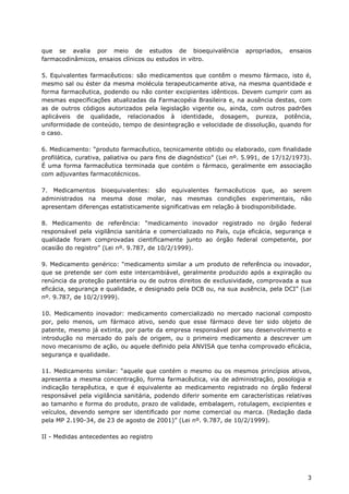 que se avalia por meio de estudos de bioequivalência                  apropriados,   ensaios
farmacodinâmicos, ensaios clínicos ou estudos in vitro.

5. Equivalentes farmacêuticos: são medicamentos que contêm o mesmo fármaco, isto é,
mesmo sal ou éster da mesma molécula terapeuticamente ativa, na mesma quantidade e
forma farmacêutica, podendo ou não conter excipientes idênticos. Devem cumprir com as
mesmas especificações atualizadas da Farmacopéia Brasileira e, na ausência destas, com
as de outros códigos autorizados pela legislação vigente ou, ainda, com outros padrões
aplicáveis de qualidade, relacionados à identidade, dosagem, pureza, potência,
uniformidade de conteúdo, tempo de desintegração e velocidade de dissolução, quando for
o caso.

6. Medicamento: “produto farmacêutico, tecnicamente obtido ou elaborado, com finalidade
profilática, curativa, paliativa ou para fins de diagnóstico” (Lei nº. 5.991, de 17/12/1973).
É uma forma farmacêutica terminada que contém o fármaco, geralmente em associação
com adjuvantes farmacotécnicos.

7. Medicamentos bioequivalentes: são equivalentes farmacêuticos que, ao serem
administrados na mesma dose molar, nas mesmas condições experimentais, não
apresentam diferenças estatisticamente significativas em relação à biodisponibilidade.

8. Medicamento de referência: “medicamento inovador registrado no órgão federal
responsável pela vigilância sanitária e comercializado no País, cuja eficácia, segurança e
qualidade foram comprovadas cientificamente junto ao órgão federal competente, por
ocasião do registro” (Lei nº. 9.787, de 10/2/1999).

9. Medicamento genérico: “medicamento similar a um produto de referência ou inovador,
que se pretende ser com este intercambiável, geralmente produzido após a expiração ou
renúncia da proteção patentária ou de outros direitos de exclusividade, comprovada a sua
eficácia, segurança e qualidade, e designado pela DCB ou, na sua ausência, pela DCI” (Lei
nº. 9.787, de 10/2/1999).

10. Medicamento inovador: medicamento comercializado no mercado nacional composto
por, pelo menos, um fármaco ativo, sendo que esse fármaco deve ter sido objeto de
patente, mesmo já extinta, por parte da empresa responsável por seu desenvolvimento e
introdução no mercado do país de origem, ou o primeiro medicamento a descrever um
novo mecanismo de ação, ou aquele definido pela ANVISA que tenha comprovado eficácia,
segurança e qualidade.

11. Medicamento similar: “aquele que contém o mesmo ou os mesmos princípios ativos,
apresenta a mesma concentração, forma farmacêutica, via de administração, posologia e
indicação terapêutica, e que é equivalente ao medicamento registrado no órgão federal
responsável pela vigilância sanitária, podendo diferir somente em características relativas
ao tamanho e forma do produto, prazo de validade, embalagem, rotulagem, excipientes e
veículos, devendo sempre ser identificado por nome comercial ou marca. (Redação dada
pela MP 2.190-34, de 23 de agosto de 2001)” (Lei nº. 9.787, de 10/2/1999).

II - Medidas antecedentes ao registro




                                                                                           3
 
