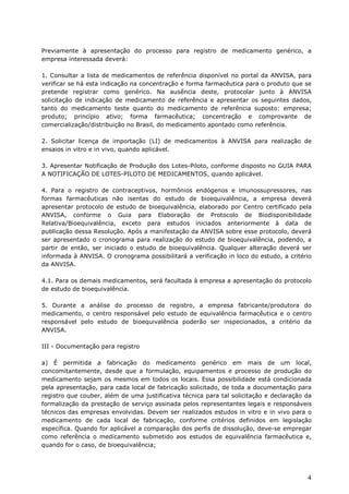 Previamente à apresentação do processo para registro de medicamento genérico, a
empresa interessada deverá:

1. Consultar a lista de medicamentos de referência disponível no portal da ANVISA, para
verificar se há esta indicação na concentração e forma farmacêutica para o produto que se
pretende registrar como genérico. Na ausência deste, protocolar junto à ANVISA
solicitação de indicação de medicamento de referência e apresentar os seguintes dados,
tanto do medicamento teste quanto do medicamento de referência suposto: empresa;
produto; princípio ativo; forma farmacêutica; concentração e comprovante de
comercialização/distribuição no Brasil, do medicamento apontado como referência.

2. Solicitar licença de importação (LI) de medicamentos à ANVISA para realização de
ensaios in vitro e in vivo, quando aplicável.

3. Apresentar Notificação de Produção dos Lotes-Piloto, conforme disposto no GUIA PARA
A NOTIFICAÇÃO DE LOTES-PILOTO DE MEDICAMENTOS, quando aplicável.

4. Para o registro de contraceptivos, hormônios endógenos e imunossupressores, nas
formas farmacêuticas não isentas do estudo de bioequivalência, a empresa deverá
apresentar protocolo de estudo de bioequivalência, elaborado por Centro certificado pela
ANVISA, conforme o Guia para Elaboração de Protocolo de Biodisponibilidade
Relativa/Bioequivalência, exceto para estudos iniciados anteriormente à data de
publicação dessa Resolução. Após a manifestação da ANVISA sobre esse protocolo, deverá
ser apresentado o cronograma para realização do estudo de bioequivalência, podendo, a
partir de então, ser iniciado o estudo de bioequivalência. Qualquer alteração deverá ser
informada à ANVISA. O cronograma possibilitará a verificação in loco do estudo, a critério
da ANVISA.

4.1. Para os demais medicamentos, será facultada à empresa a apresentação do protocolo
de estudo de bioequivalência.

5. Durante a análise do processo de registro, a empresa fabricante/produtora do
medicamento, o centro responsável pelo estudo de equivalência farmacêutica e o centro
responsável pelo estudo de bioequivalência poderão ser inspecionados, a critério da
ANVISA.

III - Documentação para registro

a) É permitida a fabricação do medicamento genérico em mais de um local,
concomitantemente, desde que a formulação, equipamentos e processo de produção do
medicamento sejam os mesmos em todos os locais. Essa possibilidade está condicionada
pela apresentação, para cada local de fabricação solicitado, de toda a documentação para
registro que couber, além de uma justificativa técnica para tal solicitação e declaração da
formalização da prestação de serviço assinada pelos representantes legais e responsáveis
técnicos das empresas envolvidas. Devem ser realizados estudos in vitro e in vivo para o
medicamento de cada local de fabricação, conforme critérios definidos em legislação
específica. Quando for aplicável a comparação dos perfis de dissolução, deve-se empregar
como referência o medicamento submetido aos estudos de equivalência farmacêutica e,
quando for o caso, de bioequivalência;




                                                                                         4
 