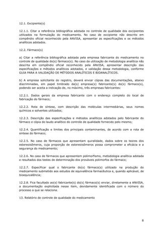 12.1. Excipiente(s)

12.1.1. Citar a referência bibliográfica adotada no controle de qualidade dos excipientes
utilizados na formulação do medicamento. No caso de excipiente não descrito em
compêndio oficial reconhecido pela ANVISA, apresentar as especificações e os métodos
analíticos adotados.

12.2. Fármaco(s)

a) Citar a referência bibliográfica adotada pela empresa fabricante do medicamento no
controle de qualidade do(s) fármaco(s). No caso da utilização de metodologia analítica não
descrita em compêndio oficial reconhecido pela ANVISA, apresentar descrição das
especificações e métodos analíticos adotados, e validação dessa metodologia, conforme
GUIA PARA A VALIDAÇÃO DE MÉTODOS ANALÍTICOS E BIOANALÍTICOS.

b) A empresa solicitante do registro, deverá enviar cópias das documentações, abaixo
discriminadas, em papel timbrado da(s) empresa(s) fabricante(s) do(s) fármaco(s),
podendo ser aceita a indicação de, no máximo, três empresas fabricantes:

12.2.1. Dados gerais da empresa fabricante com o endereço completo do local de
fabricação do fármaco;

12.2.2. Rota de síntese, com descrição das moléculas intermediárias, seus nomes
químicos e solventes utilizados;

12.2.3. Descrição das especificações e métodos analíticos adotados pelo fabricante do
fármaco e cópia do laudo analítico do controle de qualidade fornecido pelo mesmo;

12.2.4. Quantificação e limites dos principais contaminantes, de acordo com a rota de
síntese do fármaco;

12.2.5. No caso de fármacos que apresentam quiralidade, dados sobre os teores dos
estereoisômeros, cuja proporção de estereoisômeros possa comprometer a eficácia e a
segurança do medicamento;

12.2.6. No caso de fármacos que apresentem polimorfismo, metodologia analítica adotada
e resultados dos testes de determinação dos prováveis polimorfos do fármaco;

12.2.7. Especificar qual o fabricante do(s) fármaco(s) utilizado na produção do
medicamento submetido aos estudos de equivalência farmacêutica e, quando aplicável, de
bioequivalência;

12.2.8. Fica facultado ao(s) fabricante(s) do(s) fármaco(s) enviar, diretamente a ANVISA,
a documentação explicitada nesse item, devidamente identificada com o número do
processo a que se relaciona.

13. Relatório de controle de qualidade do medicamento




                                                                                        8
 