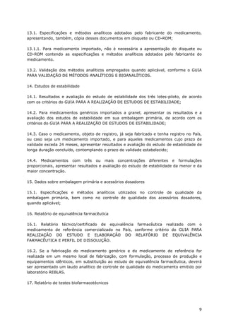 13.1. Especificações e métodos analíticos adotados pelo fabricante do medicamento,
apresentando, também, cópia desses documentos em disquete ou CD-ROM;

13.1.1. Para medicamento importado, não é necessária a apresentação do disquete ou
CD-ROM contendo as especificações e métodos analíticos adotados pelo fabricante do
medicamento.

13.2. Validação dos métodos analíticos empregados quando aplicável, conforme o GUIA
PARA VALIDAÇÃO DE MÉTODOS ANALÍTICOS E BIOANALÍTICOS.

14. Estudos de estabilidade

14.1. Resultados e avaliação do estudo de estabilidade dos três lotes-piloto, de acordo
com os critérios do GUIA PARA A REALIZAÇÃO DE ESTUDOS DE ESTABILIDADE;

14.2. Para medicamentos genéricos importados a granel, apresentar os resultados e a
avaliação dos estudos de estabilidade em sua embalagem primária, de acordo com os
critérios do GUIA PARA A REALIZAÇÃO DE ESTUDOS DE ESTABILIDADE;

14.3. Caso o medicamento, objeto de registro, já seja fabricado e tenha registro no País,
ou caso seja um medicamento importado, e para aqueles medicamentos cujo prazo de
validade exceda 24 meses, apresentar resultados e avaliação do estudo de estabilidade de
longa duração concluído, contemplando o prazo de validade estabelecido;

14.4. Medicamentos com três ou mais concentrações diferentes e formulações
proporcionais, apresentar resultados e avaliação do estudo de estabilidade da menor e da
maior concentração.

15. Dados sobre embalagem primária e acessórios dosadores

15.1. Especificações e métodos analíticos utilizados no controle de qualidade da
embalagem primária, bem como no controle de qualidade dos acessórios dosadores,
quando aplicável;

16. Relatório de equivalência farmacêutica

16.1. Relatório técnico/certificado de equivalência farmacêutica realizado com o
medicamento de referência comercializado no País, conforme critério do GUIA PARA
REALIZAÇÃO DO ESTUDO E ELABORAÇÃO DO RELATÓRIO DE EQUIVALÊNCIA
FARMACÊUTICA E PERFIL DE DISSOLUÇÃO.

16.2. Se a fabricação do medicamento genérico e do medicamento de referência for
realizada em um mesmo local de fabricação, com formulação, processo de produção e
equipamentos idênticos, em substituição ao estudo de equivalência farmacêutica, deverá
ser apresentado um laudo analítico de controle de qualidade do medicamento emitido por
laboratório REBLAS.

17. Relatório de testes biofarmacotécnicos




                                                                                       9
 