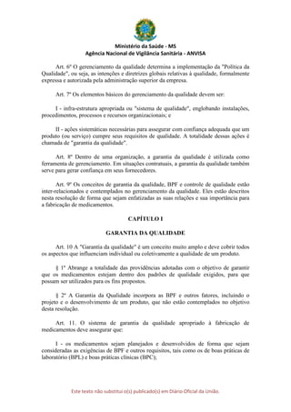 Ministério da Saúde - MS
Agência Nacional de Vigilância Sanitária - ANVISA
Este texto não substitui o(s) publicado(s) em Diário Oficial da União.
Art. 6º O gerenciamento da qualidade determina a implementação da "Política da
Qualidade", ou seja, as intenções e diretrizes globais relativas à qualidade, formalmente
expressa e autorizada pela administração superior da empresa.
Art. 7º Os elementos básicos do gerenciamento da qualidade devem ser:
I - infra-estrutura apropriada ou "sistema de qualidade", englobando instalações,
procedimentos, processos e recursos organizacionais; e
II - ações sistemáticas necessárias para assegurar com confiança adequada que um
produto (ou serviço) cumpre seus requisitos de qualidade. A totalidade dessas ações é
chamada de "garantia da qualidade".
Art. 8º Dentro de uma organização, a garantia da qualidade é utilizada como
ferramenta de gerenciamento. Em situações contratuais, a garantia da qualidade também
serve para gerar confiança em seus fornecedores.
Art. 9º Os conceitos de garantia da qualidade, BPF e controle de qualidade estão
inter-relacionados e contemplados no gerenciamento da qualidade. Eles estão descritos
nesta resolução de forma que sejam enfatizadas as suas relações e sua importância para
a fabricação de medicamentos.
CAPÍTULO I
GARANTIA DA QUALIDADE
Art. 10 A "Garantia da qualidade" é um conceito muito amplo e deve cobrir todos
os aspectos que influenciam individual ou coletivamente a qualidade de um produto.
§ 1º Abrange a totalidade das providências adotadas com o objetivo de garantir
que os medicamentos estejam dentro dos padrões de qualidade exigidos, para que
possam ser utilizados para os fins propostos.
§ 2º A Garantia da Qualidade incorpora as BPF e outros fatores, incluindo o
projeto e o desenvolvimento de um produto, que não estão contemplados no objetivo
desta resolução.
Art. 11. O sistema de garantia da qualidade apropriado à fabricação de
medicamentos deve assegurar que:
I - os medicamentos sejam planejados e desenvolvidos de forma que sejam
consideradas as exigências de BPF e outros requisitos, tais como os de boas práticas de
laboratório (BPL) e boas práticas clínicas (BPC);
 