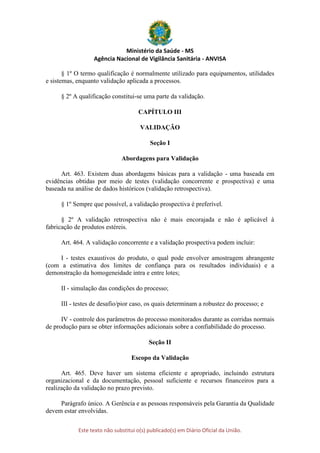 Ministério da Saúde - MS
Agência Nacional de Vigilância Sanitária - ANVISA
Este texto não substitui o(s) publicado(s) em Diário Oficial da União.
§ 1º O termo qualificação é normalmente utilizado para equipamentos, utilidades
e sistemas, enquanto validação aplicada a processos.
§ 2º A qualificação constitui-se uma parte da validação.
CAPÍTULO III
VALIDAÇÃO
Seção I
Abordagens para Validação
Art. 463. Existem duas abordagens básicas para a validação - uma baseada em
evidências obtidas por meio de testes (validação concorrente e prospectiva) e uma
baseada na análise de dados históricos (validação retrospectiva).
§ 1º Sempre que possível, a validação prospectiva é preferível.
§ 2º A validação retrospectiva não é mais encorajada e não é aplicável à
fabricação de produtos estéreis.
Art. 464. A validação concorrente e a validação prospectiva podem incluir:
I - testes exaustivos do produto, o qual pode envolver amostragem abrangente
(com a estimativa dos limites de confiança para os resultados individuais) e a
demonstração da homogeneidade intra e entre lotes;
II - simulação das condições do processo;
III - testes de desafio/pior caso, os quais determinam a robustez do processo; e
IV - controle dos parâmetros do processo monitorados durante as corridas normais
de produção para se obter informações adicionais sobre a confiabilidade do processo.
Seção II
Escopo da Validação
Art. 465. Deve haver um sistema eficiente e apropriado, incluindo estrutura
organizacional e da documentação, pessoal suficiente e recursos financeiros para a
realização da validação no prazo previsto.
Parágrafo único. A Gerência e as pessoas responsáveis pela Garantia da Qualidade
devem estar envolvidas.
 