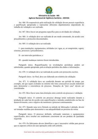 Ministério da Saúde - MS
Agência Nacional de Vigilância Sanitária - ANVISA
Este texto não substitui o(s) publicado(s) em Diário Oficial da União.
Art. 466. Os responsáveis pela realização da validação devem possuir experiência
e qualificação apropriadas e representar diferentes departamentos dependendo do
trabalho de validação a ser realizado.
Art. 467. Deve haver um programa específico para as atividades de validação.
Art. 468. A validação deve ser realizada de um modo estruturado, de acordo com
procedimentos e protocolos documentados.
Art. 469. A validação deve ser realizada:
I - para instalações, equipamentos, utilidades (ex: água, ar, ar comprimido, vapor),
sistemas, processos e procedimentos;
II - em intervalos periódicos; e
III - quando mudanças maiores forem introduzidas.
Parágrafo único. Requalificações ou revalidações periódicas podem ser
substituídas, quando apropriado, pela avaliação periódica dos dados e informações.
Art. 470. A validação deve ser realizada de acordo com protocolos escritos.
Parágrafo único. Ao final, deve ser elaborado um relatório da validação.
Art. 471. A validação deve ser conduzida durante um período de tempo, por
exemplo, até que sejam avaliados no mínimo três lotes consecutivos (escala industrial)
para demonstrar a consistência do processo. Situações de "pior caso" devem ser
consideradas.
Art. 472. Deve haver uma clara distinção entre controle em processo e validação.
Parágrafo único. O controle em processo abrange testes realizados durante a
produção de cada lote de acordo com especificações e métodos estabelecidos na fase de
desenvolvimento, com o objetivo de monitorar o processo continuamente.
Art. 473. Quando uma nova fórmula ou método de fabricação é adotado, devem
ser tomadas medidas para demonstrar a sua adequabilidade ao processo de rotina.
Parágrafo único. O processo definido, utilizando materiais e equipamentos
especificados, deve resultar em rendimento consistente de um produto de qualidade
requerida.
Art. 474. Os fabricantes devem identificar o que é necessário validar para provar
que os aspectos críticos de suas operações estão sob controle.
 