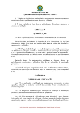 Ministério da Saúde - MS
Agência Nacional de Vigilância Sanitária - ANVISA
Este texto não substitui o(s) publicado(s) em Diário Oficial da União.
§ 1º Mudanças significativas nas instalações, equipamentos, sistemas e processos
que possam afetar a qualidade do produto devem ser validadas.
§ 2º Uma avaliação de risco deve ser utilizada para determinar o escopo e a
extensão da validação.
CAPÍTULO IV
QUALIFICAÇÃO
Art. 475. A qualificação deve estar completa antes da validação ser conduzida.
Parágrafo único. O processo de qualificação deve constituir-se em processo
sistemático e lógico, bem como ser iniciado pelas fases de projeto das instalações,
equipamentos e utilidades.
Art. 476. Dependendo da função e operação do equipamento, utilidade ou sistema,
em determinadas situações, somente se fazem necessárias a qualificação de instalação
(QI) e a qualificação de operação (QO), assim como a operação correta do equipamento,
utilidades ou sistemas pode ser considerada um indicador suficiente de seu desempenho
(QD).
Parágrafo único. Os equipamentos, utilidades e sistemas devem ser
periodicamente monitorados e calibrados, além de ser submetidos à manutenção
preventiva.
Art. 477. Os principais equipamentos, bem como as utilidades e sistemas críticos,
necessitam da qualificação de instalação (QI), de operação (QO) e de desempenho
(QD).
CAPÍTULO V
CALIBRAÇÃO E VERIFICAÇÃO
Art. 478. A calibração e verificação de equipamentos, instrumentos e outros
aparelhos, utilizados na produção e controle de qualidade, devem ser realizadas em
intervalos regulares.
Art. 479. O pessoal responsável pela realização da calibração e manutenção
preventiva deve possuir treinamento e qualificação apropriados.
Art. 480. Um programa de calibração deve estar disponível e deve fornecer
informações tais como padrões de calibração e limites, pessoas designadas, intervalos
de calibração, registros e ações a serem adotadas quando forem identificados problemas.
 