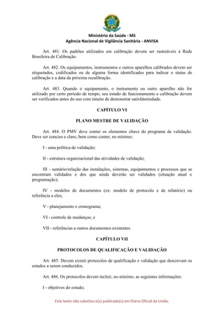 Ministério da Saúde - MS
Agência Nacional de Vigilância Sanitária - ANVISA
Este texto não substitui o(s) publicado(s) em Diário Oficial da União.
Art. 481. Os padrões utilizados em calibração devem ser rastreáveis à Rede
Brasileira de Calibração.
Art. 482. Os equipamentos, instrumentos e outros aparelhos calibrados devem ser
etiquetados, codificados ou de alguma forma identificados para indicar o status de
calibração e a data da próxima recalibração.
Art. 483. Quando o equipamento, o instrumento ou outro aparelho não for
utilizado por certo período de tempo, seu estado de funcionamento e calibração devem
ser verificados antes do uso com intuito de demonstrar satisfatoriedade.
CAPÍTULO VI
PLANO MESTRE DE VALIDAÇÃO
Art. 484. O PMV deve conter os elementos chave do programa de validação.
Deve ser conciso e claro, bem como conter, no mínimo:
I - uma política de validação;
II - estrutura organizacional das atividades de validação;
III - sumário/relação das instalações, sistemas, equipamentos e processos que se
encontram validados e dos que ainda deverão ser validados (situação atual e
programação);
IV - modelos de documentos (ex: modelo de protocolo e de relatório) ou
referência a eles;
V - planejamento e cronograma;
VI - controle de mudanças; e
VII - referências a outros documentos existentes.
CAPÍTULO VII
PROTOCOLOS DE QUALIFICAÇÃO E VALIDAÇÃO
Art. 485. Devem existir protocolos de qualificação e validação que descrevam os
estudos a serem conduzidos.
Art. 486. Os protocolos devem incluir, no mínimo, as seguintes informações:
I - objetivos do estudo;
 