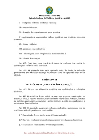 Ministério da Saúde - MS
Agência Nacional de Vigilância Sanitária - ANVISA
Este texto não substitui o(s) publicado(s) em Diário Oficial da União.
II - local/planta onde será conduzido o estudo;
III - responsabilidades;
IV - descrição dos procedimentos a serem seguidos;
V - equipamentos a serem usados, padrões e critérios para produtos e processos
relevantes;
VI - tipo de validação;
VII - processos e/ou parâmetros;
VIII - amostragem, testes e requisitos de monitoramento; e
IX - critérios de aceitação.
Art. 487. Deve haver uma descrição de como os resultados dos estudos de
qualificação e validação serão analisados.
Art. 488. O protocolo deve estar aprovado antes do início da validação
propriamente dita. Qualquer mudança no protocolo deve ser aprovada antes de ser
adotada.
CAPÍTULO VIII
RELATÓRIOS DE QUALIFICAÇÃO E VALIDAÇÃO
Art. 489. Devem ser elaborados relatórios das qualificações e validações
realizadas.
Art. 490. Os relatórios devem refletir os protocolos seguidos e contemplar, no
mínimo, o título, o objetivo do estudo, bem como fazer referência ao protocolo, detalhes
de materiais, equipamentos, programas e ciclos utilizados e ainda, os procedimentos e
métodos que foram utilizados.
Art. 491. Os resultados devem ser avaliados, analisados e comparados com os
critérios de aceitação previamente estabelecidos.
§ 1º Os resultados devem atender aos critérios de aceitação.
§ 2º Desvios e resultados fora dos limites devem ser investigados pela empresa.
§ 3º Se os desvios forem aceitos, devem ser justificados.
 