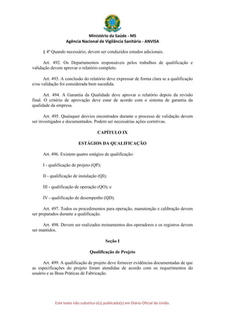 Ministério da Saúde - MS
Agência Nacional de Vigilância Sanitária - ANVISA
Este texto não substitui o(s) publicado(s) em Diário Oficial da União.
§ 4º Quando necessário, devem ser conduzidos estudos adicionais.
Art. 492. Os Departamentos responsáveis pelos trabalhos de qualificação e
validação devem aprovar o relatório completo.
Art. 493. A conclusão do relatório deve expressar de forma clara se a qualificação
e/ou validação foi considerada bem sucedida.
Art. 494. A Garantia da Qualidade deve aprovar o relatório depois da revisão
final. O critério de aprovação deve estar de acordo com o sistema de garantia da
qualidade da empresa.
Art. 495. Quaisquer desvios encontrados durante o processo de validação devem
ser investigados e documentados. Podem ser necessárias ações corretivas.
CAPÍTULO IX
ESTÁGIOS DA QUALIFICAÇÃO
Art. 496. Existem quatro estágios de qualificação:
I - qualificação de projeto (QP);
II - qualificação de instalação (QI);
III - qualificação de operação (QO); e
IV - qualificação de desempenho (QD).
Art. 497. Todos os procedimentos para operação, manutenção e calibração devem
ser preparados durante a qualificação.
Art. 498. Devem ser realizados treinamentos dos operadores e os registros devem
ser mantidos.
Seção I
Qualificação de Projeto
Art. 499. A qualificação de projeto deve fornecer evidências documentadas de que
as especificações do projeto foram atendidas de acordo com os requerimentos do
usuário e as Boas Práticas de Fabricação.
 