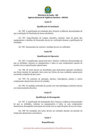 Ministério da Saúde - MS
Agência Nacional de Vigilância Sanitária - ANVISA
Este texto não substitui o(s) publicado(s) em Diário Oficial da União.
Seção II
Qualificação de Instalação
Art. 500. A qualificação de instalação deve fornecer evidências documentadas de
que a instalação foi finalizada de forma satisfatória.
Art. 501. Especificações de compra, desenhos, manuais, listas de partes dos
equipamentos e detalhes do fornecedor devem ser verificados durante a qualificação de
instalação.
Art. 502. Instrumentos de controle e medidas devem ser calibrados.
Seção III
Qualificação de Operação
Art. 503. A qualificação operacional deve fornecer evidências documentadas de
que as utilidades, sistemas ou equipamentos e todos os seus componentes operam de
acordo com as especificações operacionais.
Art. 504. Os testes devem ser desenhados para demonstrar operação satisfatória
nas faixas normais de operação, bem como nos limites de suas condições operacionais
(incluindo condições de pior caso).
Art. 505. Os controles de operação, alarmes, interruptores, painéis e outros
componentes operacionais devem ser testados.
Art. 506. As medidas realizadas de acordo com uma abordagem estatística devem
ser minuciosamente descritas.
Seção IV
Qualificação de Desempenho
Art. 507. A qualificação de desempenho deve fornecer evidências documentadas
de que as utilidades, sistemas ou equipamentos e todos os seus componentes
demonstrem desempenho consistente de acordo com as especificações de uso em rotina.
Art. 508. Os resultados dos testes devem ser coletados durante um período de
tempo para demonstrar consistência.
Seção V
Requalificação
 