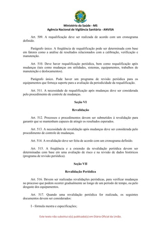 Ministério da Saúde - MS
Agência Nacional de Vigilância Sanitária - ANVISA
Este texto não substitui o(s) publicado(s) em Diário Oficial da União.
Art. 509. A requalificação deve ser realizada de acordo com um cronograma
definido.
Parágrafo único. A freqüência de requalificação pode ser determinada com base
em fatores como a análise de resultados relacionados com a calibração, verificação e
manutenção.
Art. 510. Deve haver requalificação periódica, bem como requalificação após
mudanças (tais como mudanças em utilidades, sistemas, equipamentos, trabalhos de
manutenção e deslocamentos).
Parágrafo único. Pode haver um programa de revisão periódica para os
equipamentos que forneça suporte para a avaliação da periodicidade da requalificação.
Art. 511. A necessidade de requalificação após mudanças deve ser considerada
pelo procedimento de controle de mudanças.
Seção VI
Revalidação
Art. 512. Processos e procedimentos devem ser submetidos à revalidação para
garantir que se mantenham capazes de atingir os resultados esperados.
Art. 513. A necessidade de revalidação após mudanças deve ser considerada pelo
procedimento de controle de mudanças.
Art. 514. A revalidação deve ser feita de acordo com um cronograma definido.
Art. 515. A freqüência e a extensão da revalidação periódica devem ser
determinadas com base em uma avaliação de risco e na revisão de dados históricos
(programa de revisão periódica).
Seção VII
Revalidação Periódica
Art. 516. Devem ser realizadas revalidações periódicas, para verificar mudanças
no processo que podem ocorrer gradualmente ao longo de um período de tempo, ou pelo
desgaste dos equipamentos.
Art. 517. Quando uma revalidação periódica for realizada, os seguintes
documentos devem ser considerados:
I - fórmula mestra e especificações;
 